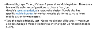  Go mobile, cap - C'mon, it's been 2 years since Mobilegeddon. There are a
few mobile website configurations to choose from, but
Google's recommendation is responsive design. Google also has
specific mobile how-tos for various website platforms to make going
mobile easier for webmasters.
 Take the mobile friendly test - Going mobile isn't all it takes — you must
also pass Google's mobile friendliness criteria to get up-ranked in mobile
SERPs.
 