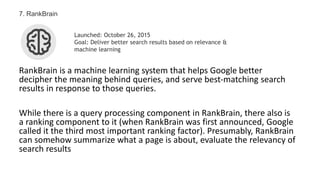 RankBrain is a machine learning system that helps Google better
decipher the meaning behind queries, and serve best-matching search
results in response to those queries.
While there is a query processing component in RankBrain, there also is
a ranking component to it (when RankBrain was first announced, Google
called it the third most important ranking factor). Presumably, RankBrain
can somehow summarize what a page is about, evaluate the relevancy of
search results
7. RankBrain
Launched: October 26, 2015
Goal: Deliver better search results based on relevance &
machine learning
 