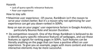 Hazards
• Lack of query-specific relevance features
• Poor user experience
How to stay safe
 Maximize user experience : Of course, RankBrain isn't the reason to
serve your visitors better. But it's a reason why not optimizing for user
experience can get you down-ranked in SERPs.
Keep an eye on your pages' user experience factors in Google Analytics,
particularly Bounce Rate and Session Duration.
 Do competition research. One of the things RankBrain is believed to do
is identify query-specific relevance features of webpages, and use those
features as signals for ranking pages in SERPs. Such features can be
literally anything on the page that can have a positive effect on user
experience. To give you an example, pages with more content and more
interactive elements may be more successful.
 