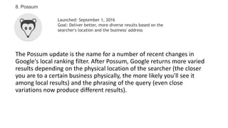 The Possum update is the name for a number of recent changes in
Google's local ranking filter. After Possum, Google returns more varied
results depending on the physical location of the searcher (the closer
you are to a certain business physically, the more likely you'll see it
among local results) and the phrasing of the query (even close
variations now produce different results).
8. Possum
Launched: September 1, 2016
Goal: Deliver better, more diverse results based on the
searcher's location and the business' address
 