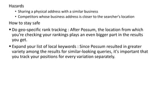 Hazards
• Sharing a physical address with a similar business
• Competitors whose business address is closer to the searcher's location
How to stay safe
 Do geo-specific rank tracking : After Possum, the location from which
you're checking your rankings plays an even bigger part in the results
you get.
 Expand your list of local keywords : Since Possum resulted in greater
variety among the results for similar-looking queries, it's important that
you track your positions for every variation separately.
 