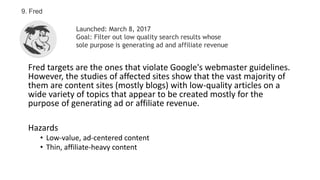 Fred targets are the ones that violate Google's webmaster guidelines.
However, the studies of affected sites show that the vast majority of
them are content sites (mostly blogs) with low-quality articles on a
wide variety of topics that appear to be created mostly for the
purpose of generating ad or affiliate revenue.
Hazards
• Low-value, ad-centered content
• Thin, affiliate-heavy content
9. Fred
Launched: March 8, 2017
Goal: Filter out low quality search results whose
sole purpose is generating ad and affiliate revenue
 