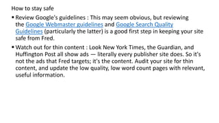 How to stay safe
 Review Google's guidelines : This may seem obvious, but reviewing
the Google Webmaster guidelines and Google Search Quality
Guidelines (particularly the latter) is a good first step in keeping your site
safe from Fred.
 Watch out for thin content : Look New York Times, the Guardian, and
Huffington Post all show ads — literally every publisher site does. So it's
not the ads that Fred targets; it's the content. Audit your site for thin
content, and update the low quality, low word count pages with relevant,
useful information.
 