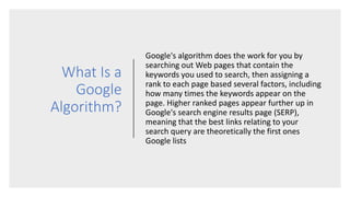 What Is a
Google
Algorithm?
Google's algorithm does the work for you by
searching out Web pages that contain the
keywords you used to search, then assigning a
rank to each page based several factors, including
how many times the keywords appear on the
page. Higher ranked pages appear further up in
Google's search engine results page (SERP),
meaning that the best links relating to your
search query are theoretically the first ones
Google lists
 