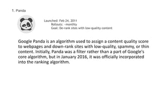 Google Panda is an algorithm used to assign a content quality score
to webpages and down-rank sites with low-quality, spammy, or thin
content. Initially, Panda was a filter rather than a part of Google's
core algorithm, but in January 2016, it was officially incorporated
into the ranking algorithm.
1. Panda
Launched: Feb 24, 2011
Rollouts: ~monthly
Goal: De-rank sites with low-quality content
 