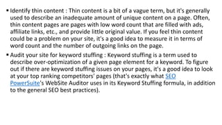  Identify thin content : Thin content is a bit of a vague term, but it's generally
used to describe an inadequate amount of unique content on a page. Often,
thin content pages are pages with low word count that are filled with ads,
affiliate links, etc., and provide little original value. If you feel thin content
could be a problem on your site, it's a good idea to measure it in terms of
word count and the number of outgoing links on the page.
 Audit your site for keyword stuffing : Keyword stuffing is a term used to
describe over-optimization of a given page element for a keyword. To figure
out if there are keyword stuffing issues on your pages, it's a good idea to look
at your top ranking competitors' pages (that's exactly what SEO
PowerSuite's WebSite Auditor uses in its Keyword Stuffing formula, in addition
to the general SEO best practices).
 