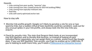 Hazards
• Links coming from poor quality, "spammy" sites
• Links coming from sites created purely for SEO link building (PBNs)
• Links coming from topically irrelevant sites
• Paid links
• Links with overly optimized anchor text
How to stay safe
 Monitor link profile growth: Google isn't likely to penalize a site for one or two
spammy links, but a sudden influx of toxic backlinks could be a problem. Look out for
any unusual spikes in your link profile, and always look into the new links you
acquire.
 Check for penalty risks: The stats that Penguin likely looks at are incorporated
into SEO SpyGlass and its Penalty Risk formula, so instead of looking at each
individual factor separately, you can weigh them as a whole, pretty much like Google
does. If you use SEO SpyGlass' free version, you'll get to analyze up to 1,000 links; if
you're looking to audit more links, you'll need a Professional or Enterprise license.
 