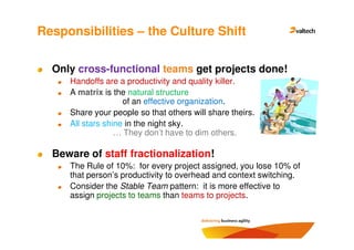 Responsibilities – the Culture Shift

  Only cross-functional teams get projects done!
     Handoffs are a productivity and quality killer.
     A matrix is the natural structure
                    of an effective organization.
     Share your people so that others will share theirs.
     All stars shine in the night sky.
                  … They don’t have to dim others.

  Beware of staff fractionalization!
     The Rule of 10%: for every project assigned, you lose 10% of
     that person’s productivity to overhead and context switching.
     Consider the Stable Team pattern: it is more effective to
     assign projects to teams than teams to projects.
 