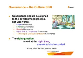 Governance – the Culture Shift

  Governance should be aligned
  to the development process,
  not vice versa!
     Project Governance
     Financial Governance
     Security Governance
     Legal, Risk, & Compliance Governance
     Technology & Strategic Architecture Governance

  The right question,
           asked at the right time,
                       answered and recorded.
                 Audits, after the fact, add no value.
 
