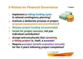 6 Wishes for Financial Governance

1.   Implement a rolling funding cycle
     & rational contingency planning!
2.   Institute a deliberate process of project
     proposal assessment and prioritization!
3.   Release project funding incrementally!
4.   Incent for project success, not just
     individual contribution!
5.   Accept and enculturate that canceling
     a failing project is, itself, a success!
6.   Require a project benefit evaluation annually
     for the 3 years following project completion!
 