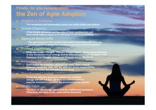 Finally, for you consideration:
the Zen of Agile Adoption
  Problem in Evidence
     The symptoms and (eventually) causes are made visible and evident.
  Simple Elegance
     A few simple elements and the rules of their combination and
     interrelationship produce a rich behavior or set of possibilities.
  Balanced Reciprocity
      The participants in the transformed system must all benefit from the
      transformation in proportion to their investment and participation.
  Evolved Vocabulary
     Language shapes Thought. Thought shapes Values. Values shape Behavior.
     A new vocabulary must emerge and be differentiated from the old in order
     to ensure that Thought, Values and Behavior are in alignment.
  Embodied Metaphor
     Don’t make the metaphor abstract too soon. Don’t take it
     from our hands too soon, lest we abdicate of the responsibility
      to own & master the metaphor to our tools.
  Transformed Context
     If only the affective levels of a system are modified,
     change will still not last. At least one contextual level
     must be mutated to establish the environment for success.
  Single Voice
     The voice of the change-agent must be unified and consistent.
                      change-
     Otherwise, the voice of the client will be dissonant.
 