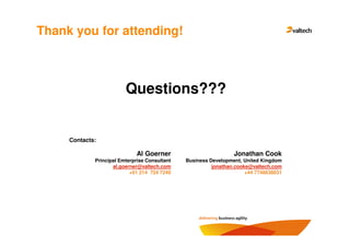 Thank you for attending!



                         Questions???


     Contacts:

                             Al Goerner                          Jonathan Cook
             Principal Emterprise Consultant   Business Development, United Kingdom
                    al.goerner@valtech.com               jonathan.cooke@valtech.com
                           +01 214 724 7240                           +44 7748638031
 