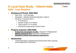 Quantifying the Return

A Local Case Study: Valtech-India
Agile / Lean Adoption
    Background Period: 2005-2008
        Team Size - 15-20 (Average)
        Geography – Globally Distributed (typically 2 regions)
        Coaching / Training Duration –
         • 6-10 Iterations
         • Iteration Length of 3-4 Weeks
         • Total Duration 4.5-10 months
         • Productivity measured by Function Points

    Projects analyzed, 2006-2008:
        Productivity increased by 75- 90%, measured in FP/day/person
        Defects reduced by 45%, measured in defects per FP
        Estimation variance was reduced to less than 5%

    Noteworthy:
        Transformed teams sustained improvements after (both) coaching
        and re-assignment (1 year later).


4
 
