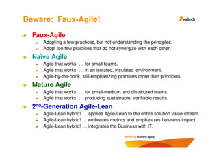 Beware: Faux-Agile!
  Faux-Agile
     Adopting a few practices, but not understanding the principles.
     Adopt too few practices that do not synergize with each other.
  Naïve Agile
     Agile that works! … for small teams.
     Agile that works! … in an isolated, insulated environment.
     Agile-by-the-book, still emphasizing practices more than principles.
  Mature Agile
     Agile that works! … for small-medium and distributed teams.
     Agile that works! … producing sustainable, verifiable results.
  2nd-Generation Agile-Lean
     Agile-Lean hybrid! … applies Agile-Lean to the entire solution value stream.
     Agile-Lean hybrid! … embraces metrics and emphasizes business impact.
     Agile-Lean hybrid! … integrates the Business with IT.
 
