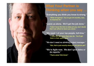 What Your Partner is
Thinking when you say …
“Everything you think you know is wrong.”
    “What arrogance! You’ve got 3-6 months, max,
     to impress me.”

“Leave us alone. We’ll get the job done.”
    “I don’t have the time to baby-sit you, but I doubt
    that I can afford to leave you alone.”

“We need 1 of your top people, full-time.”
    “I need him/her more than you do. You’ll get
     them in their spare-time.”

“We don’t need no stinking project manager.”
    “But, that’s just exactly what you are gonna get!”

“We’re Agile now. We don’t give dates or
   do reports.”
    “That’s what YOU think!”
 