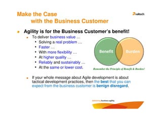 Make the Case
    with the Business Customer
  Agility is for the Business Customer’s benefit!
     To deliver business value …
      • Solving a real problem …
      • Faster …
      • With more flexibility …               Benefit               Burden
      • At higher quality …
      • Reliably and sustainably …
      • At the same or lower cost.       Remember the Principle of Benefit & Burden!


     If your whole message about Agile development is about
     tactical development practices, then the best that you can
     expect from the business customer is benign disregard.
 