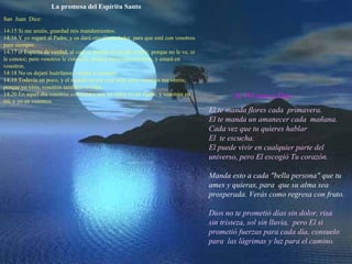 La promesa del Espíritu Santo San Juan Dice: 14:15 Si me amáis, guardad mis mandamientos. 14:16 Y yo rogaré al Padre, y os dará otro Consolador, para que esté con vosotros para siempre: 14:17 el Espíritu de verdad, al cual el mundo no puede recibir, porque no le ve, ni le conoce; pero vosotros le conocéis, porque mora con vosotros, y estará en vosotros. 14:18 No os dejaré huérfanos; vendré a vosotros. 14:19 Todavía un poco, y el mundo no me verá más; pero vosotros me veréis; porque yo vivo, vosotros también viviréis. 14:20 En aquel día vosotros conoceréis que yo estoy en mi Padre, y vosotros en mí, y yo en vosotros. Sí, YO amo a Dios. El te manda flores cada primavera. El te manda un amanecer cada mañana. Cada vez que tu quieres hablar El te escucha. El puede vivir en cualquier parte del universo, pero El escogió Tu corazón. Manda esto a cada "bella persona" que tu ames y quieras, para que su alma sea prosperada. Verás como regresa con fruto. Dios no te prometió días sin dolor, risa sin tristeza, sol sin lluvia, pero El si prometió fuerzas para cada día, consuelo para las lágrimas y luz para el camino.