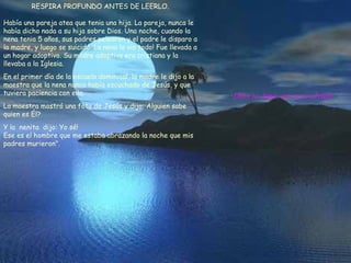 RESPIRA PROFUNDO ANTES DE LEERLO. Había una pareja atea que tenia una hija. La pareja, nunca le había dicho nada a su hija sobre Dios. Una noche, cuando la nena tenia 5 años, sus padres pelearon y el padre le disparo a la madre, y luego se suicidó. La nena lo vio todo! Fue llevada a un hogar adoptivo. Su madre adoptiva era cristiana y la llevaba a la Iglesia. En el primer día de la escuela dominical, la madre le dijo a la maestra que la nena nunca había escuchado de Jesús, y que tuviera paciencia con ella. La maestra mostró una foto de Jesús y dijo: Alguien sabe quien es Él? Y la nenita dijo: Yo sé! Ese es el hombre que me estaba abrazando la noche que mis padres murieron". Dios te Ama, no se te olvide.