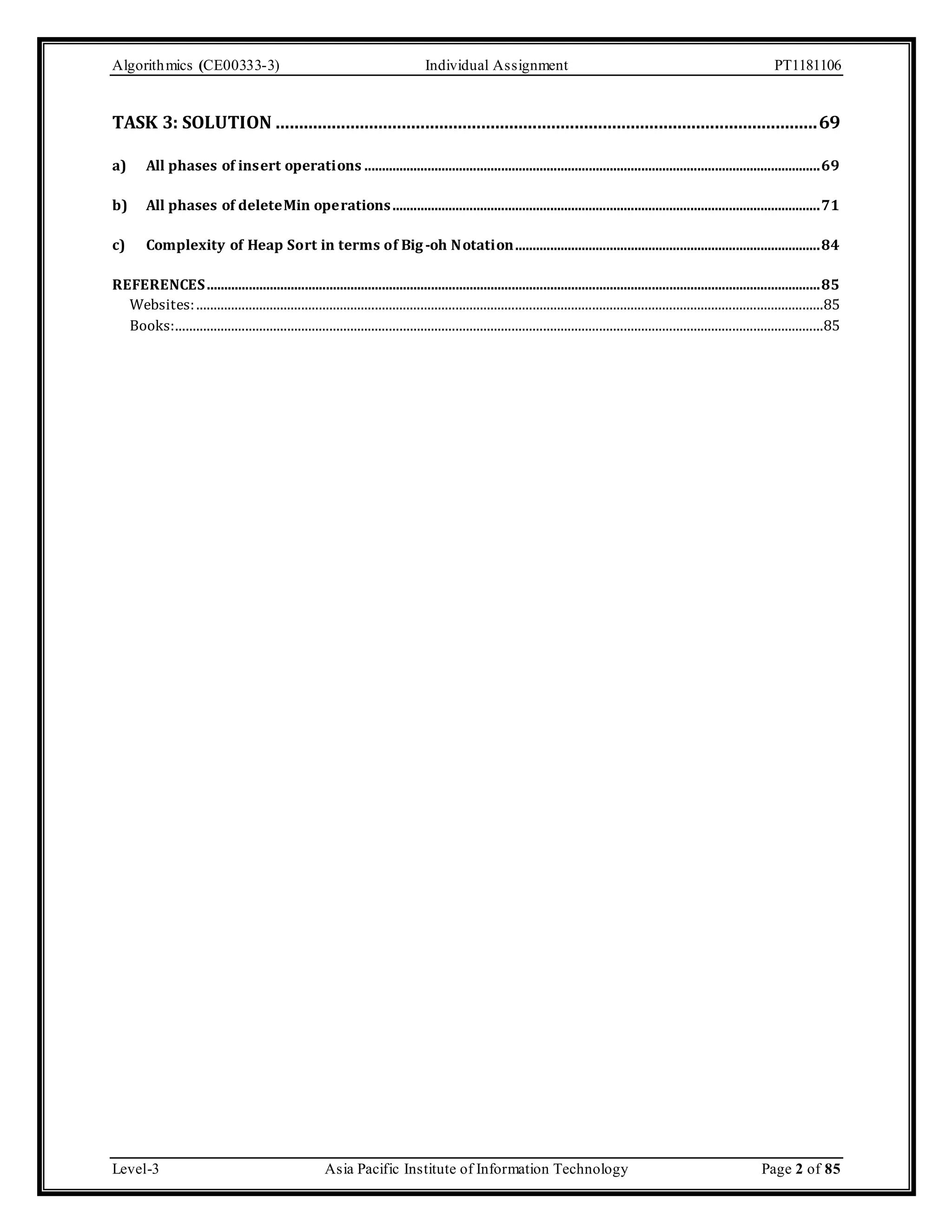 Algorithmics (CE00333-3) Individual Assignment PT1181106 TASK 3: SOLUTION .................................................................................................................... 69 a) All phases of insert operations .................................................................................................................................. 69 b) All phases of deleteMin operations .......................................................................................................................... 71 c) Complexity of Heap Sort in terms of Big -oh Notation....................................................................................... 84 REFERENCES ............................................................................................................................................................................... 85 Websites: ...................................................................................................................................................................................85 Books:.........................................................................................................................................................................................85 Level-3 Asia Pacific Institute of Information Technology Page 2 of 85 