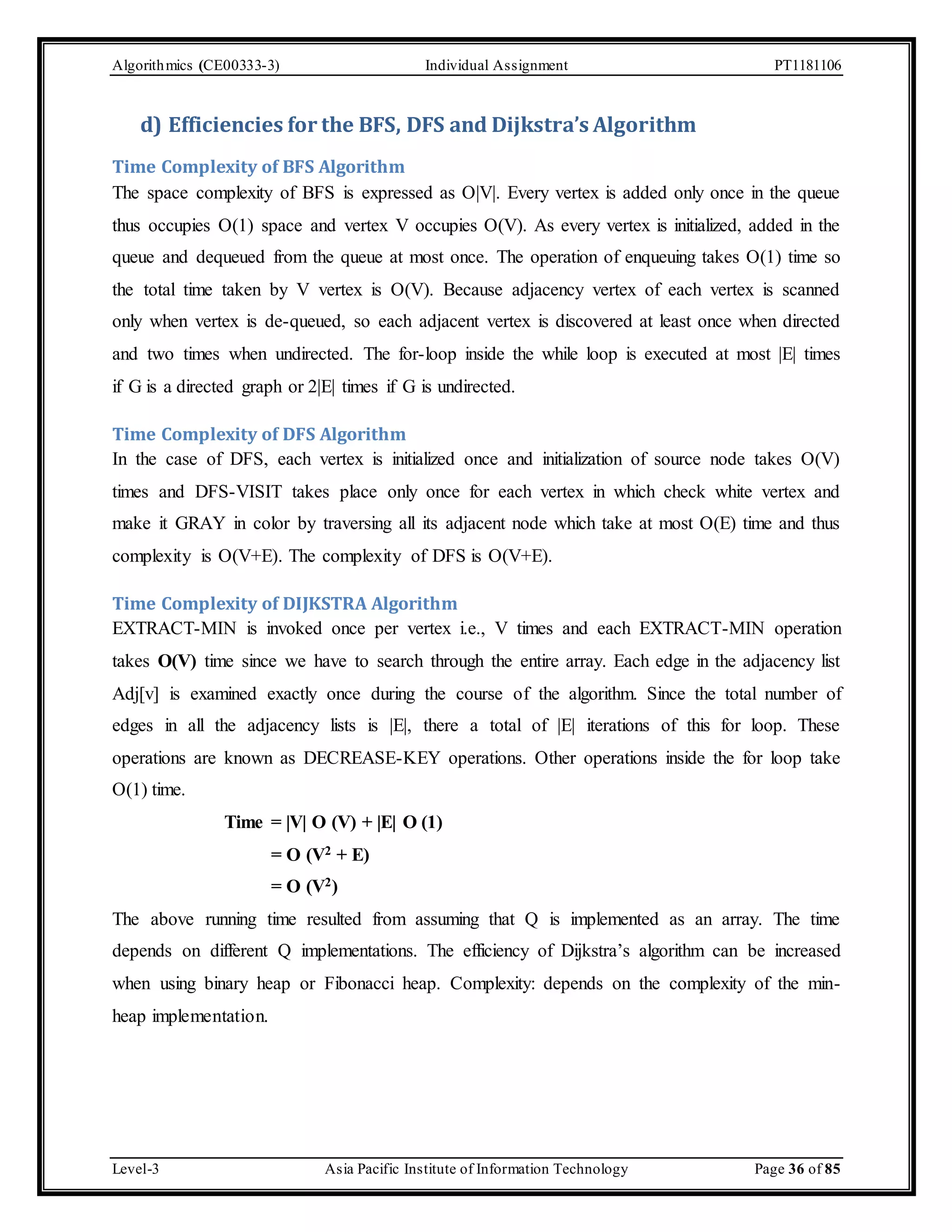 Algorithmics (CE00333-3) Individual Assignment PT1181106 d) Efficiencies for the BFS, DFS and Dijkstra’s Algorithm Time Complexity of BFS Algorithm The space complexity of BFS is expressed as O|V|. Every vertex is added only once in the queue thus occupies O(1) space and vertex V occupies O(V). As every vertex is initialized, added in the queue and dequeued from the queue at most once. The operation of enqueuing takes O(1) time so the total time taken by V vertex is O(V). Because adjacency vertex of each vertex is scanned only when vertex is de-queued, so each adjacent vertex is discovered at least once when directed and two times when undirected. The for-loop inside the while loop is executed at most |E| times if G is a directed graph or 2|E| times if G is undirected. Time Complexity of DFS Algorithm In the case of DFS, each vertex is initialized once and initialization of source node takes O(V) times and DFS-VISIT takes place only once for each vertex in which check white vertex and make it GRAY in color by traversing all its adjacent node which take at most O(E) time and thus complexity is O(V+E). The complexity of DFS is O(V+E). Time Complexity of DIJKSTRA Algorithm EXTRACT-MIN is invoked once per vertex i.e., V times and each EXTRACT-MIN operation takes O(V) time since we have to search through the entire array. Each edge in the adjacency list Adj[v] is examined exactly once during the course of the algorithm. Since the total number of edges in all the adjacency lists is |E|, there a total of |E| iterations of this for loop. These operations are known as DECREASE-KEY operations. Other operations inside the for loop take O(1) time. Time = |V| O (V) + |E| O (1) = O (V2 + E) = O (V2) The above running time resulted from assuming that Q is implemented as an array. The time depends on different Q implementations. The efficiency of Dijkstra’s algorithm can be increased when using binary heap or Fibonacci heap. Complexity: depends on the complexity of the min-heap implementation. Level-3 Asia Pacific Institute of Information Technology Page 36 of 85 