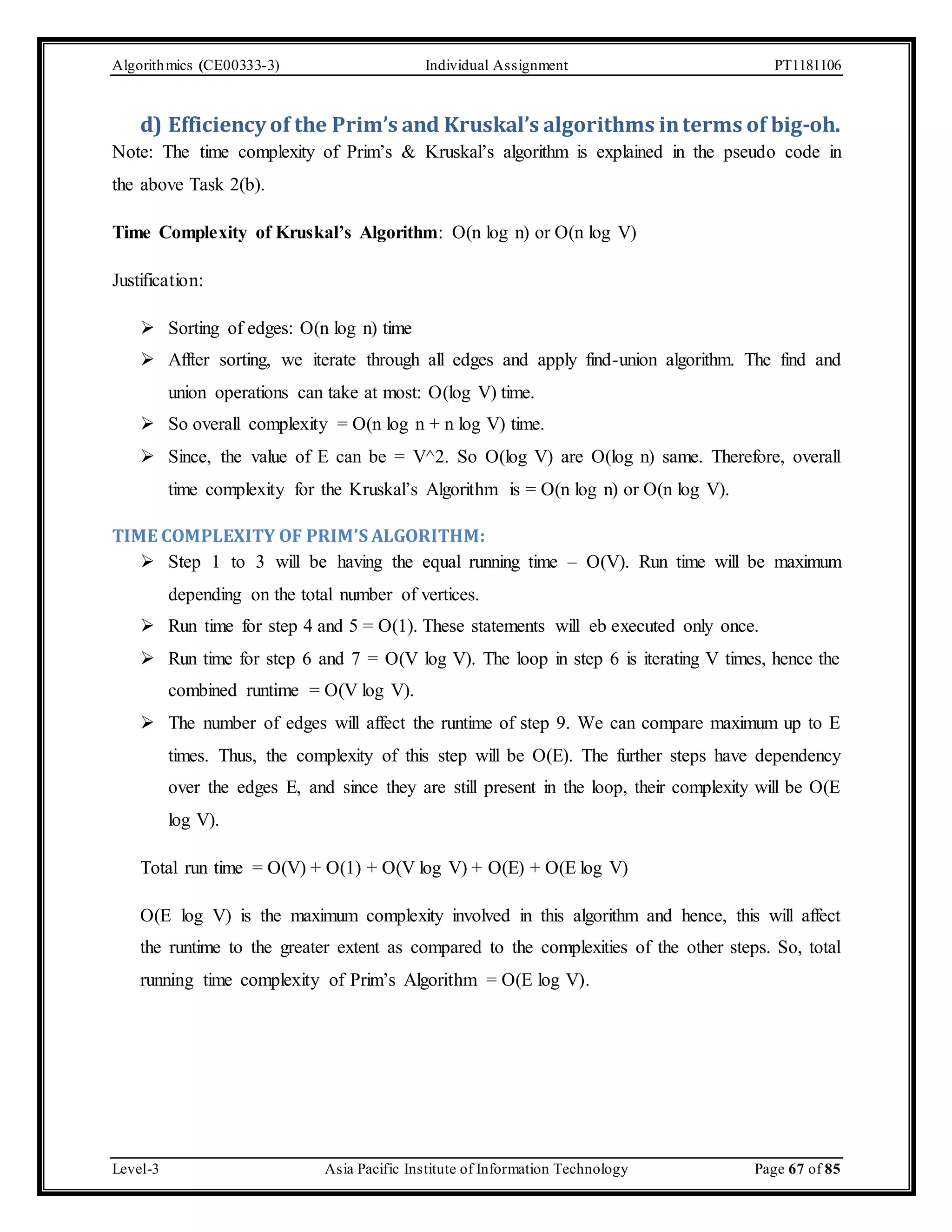 Algorithmics (CE00333-3) Individual Assignment PT1181106 d) Efficiency of the Prim’s and Kruskal’s algorithms in terms of big-oh. Note: The time complexity of Prim’s & Kruskal’s algorithm is explained in the pseudo code in the above Task 2(b). Time Complexity of Kruskal’s Algorithm: O(n log n) or O(n log V) Justification:  Sorting of edges: O(n log n) time  Affter sorting, we iterate through all edges and apply find-union algorithm. The find and union operations can take at most: O(log V) time.  So overall complexity = O(n log n + n log V) time.  Since, the value of E can be = V^2. So O(log V) are O(log n) same. Therefore, overall time complexity for the Kruskal’s Algorithm is = O(n log n) or O(n log V). TIME COMPLEXITY OF PRIM’S ALGORITHM:  Step 1 to 3 will be having the equal running time – O(V). Run time will be maximum depending on the total number of vertices.  Run time for step 4 and 5 = O(1). These statements will eb executed only once.  Run time for step 6 and 7 = O(V log V). The loop in step 6 is iterating V times, hence the combined runtime = O(V log V).  The number of edges will affect the runtime of step 9. We can compare maximum up to E times. Thus, the complexity of this step will be O(E). The further steps have dependency over the edges E, and since they are still present in the loop, their complexity will be O(E log V). Total run time = O(V) + O(1) + O(V log V) + O(E) + O(E log V) O(E log V) is the maximum complexity involved in this algorithm and hence, this will affect the runtime to the greater extent as compared to the complexities of the other steps. So, total running time complexity of Prim’s Algorithm = O(E log V). Level-3 Asia Pacific Institute of Information Technology Page 67 of 85 