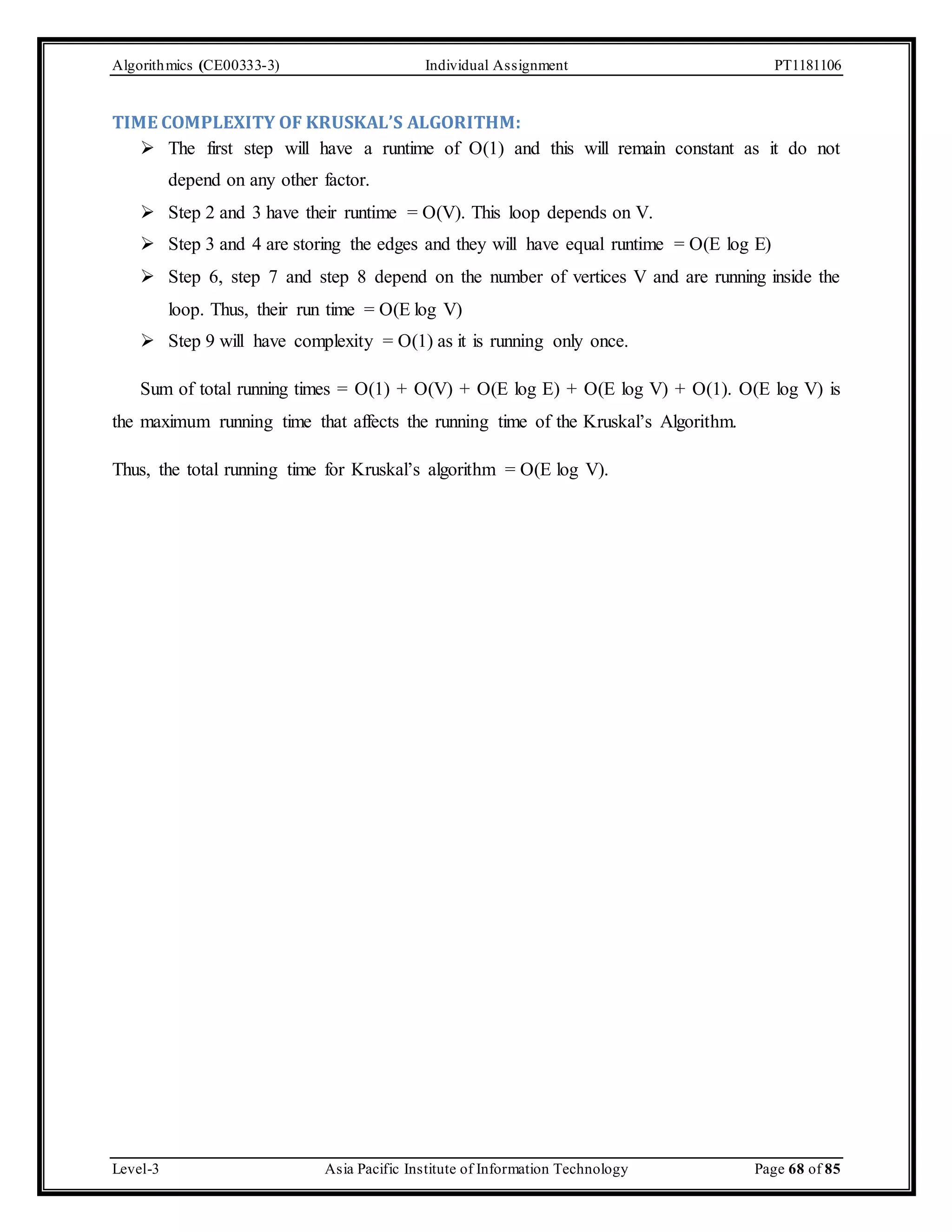 Algorithmics (CE00333-3) Individual Assignment PT1181106 TIME COMPLEXITY OF KRUSKAL’S ALGORITHM:  The first step will have a runtime of O(1) and this will remain constant as it do not depend on any other factor.  Step 2 and 3 have their runtime = O(V). This loop depends on V.  Step 3 and 4 are storing the edges and they will have equal runtime = O(E log E)  Step 6, step 7 and step 8 depend on the number of vertices V and are running inside the loop. Thus, their run time = O(E log V)  Step 9 will have complexity = O(1) as it is running only once. Sum of total running times = O(1) + O(V) + O(E log E) + O(E log V) + O(1). O(E log V) is the maximum running time that affects the running time of the Kruskal’s Algorithm. Thus, the total running time for Kruskal’s algorithm = O(E log V). Level-3 Asia Pacific Institute of Information Technology Page 68 of 85 