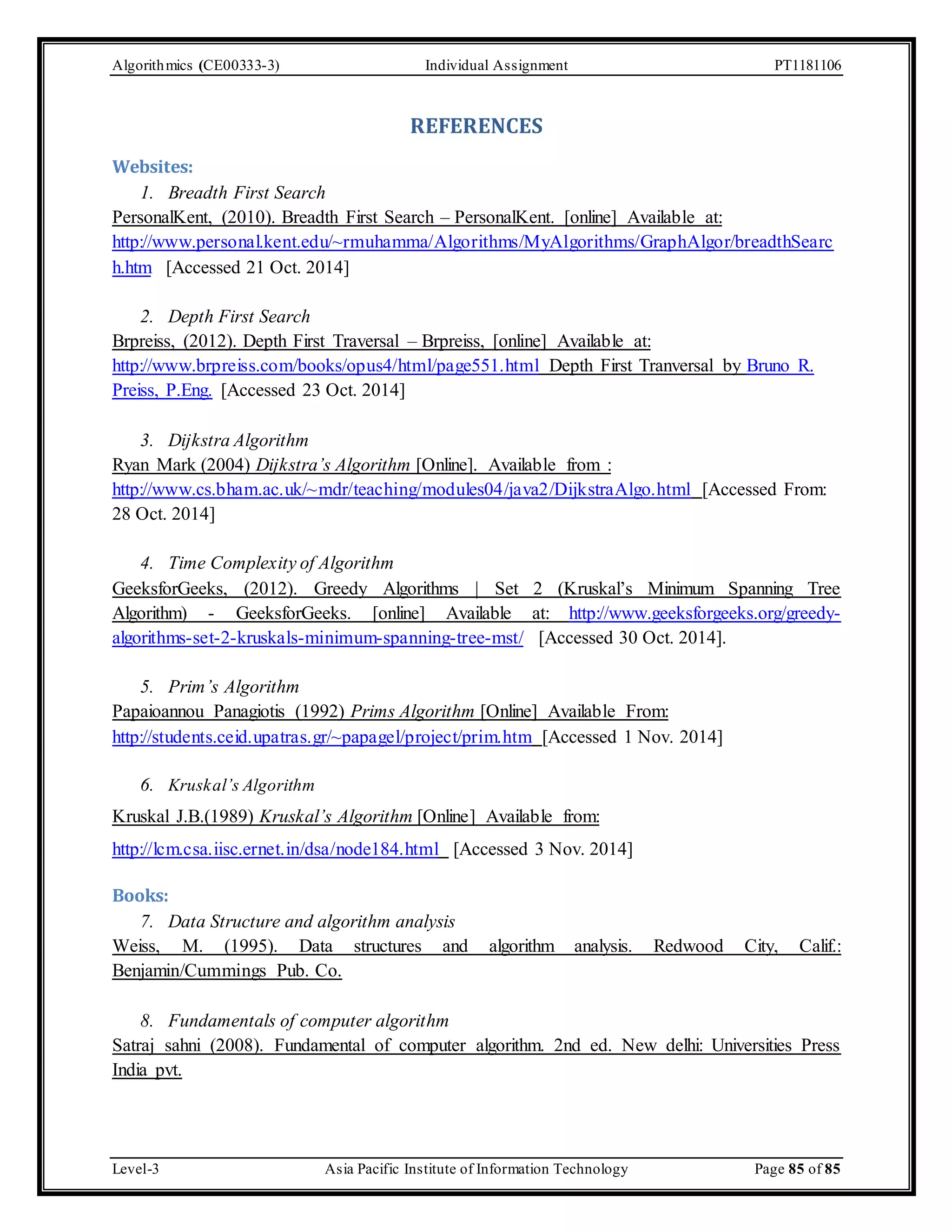 Algorithmics (CE00333-3) Individual Assignment PT1181106 REFERENCES Websites: 1. Breadth First Search PersonalKent, (2010). Breadth First Search – PersonalKent. [online] Available at: http://www.personal.kent.edu/~rmuhamma/Algorithms/MyAlgorithms/GraphAlgor/breadthSearc h.htm [Accessed 21 Oct. 2014] 2. Depth First Search Brpreiss, (2012). Depth First Traversal – Brpreiss, [online] Available at: http://www.brpreiss.com/books/opus4/html/page551.html Depth First Tranversal by Bruno R. Preiss, P.Eng. [Accessed 23 Oct. 2014] 3. Dijkstra Algorithm Ryan Mark (2004) Dijkstra’s Algorithm [Online]. Available from : http://www.cs.bham.ac.uk/~mdr/teaching/modules04/java2/DijkstraAlgo.html [Accessed From: 28 Oct. 2014] 4. Time Complexity of Algorithm GeeksforGeeks, (2012). Greedy Algorithms | Set 2 (Kruskal’s Minimum Spanning Tree Algorithm) - GeeksforGeeks. [online] Available at: http://www.geeksforgeeks.org/greedy-algorithms- set-2-kruskals-minimum-spanning-tree-mst/ [Accessed 30 Oct. 2014]. 5. Prim’s Algorithm Papaioannou Panagiotis (1992) Prims Algorithm [Online] Available From: http://students.ceid.upatras.gr/~papagel/project/prim.htm [Accessed 1 Nov. 2014] 6. Krusk al’s Algorithm Kruskal J.B.(1989) Kruskal’s Algorithm [Online] Available from: http://lcm.csa.iisc.ernet.in/dsa/node184.html [Accessed 3 Nov. 2014] Books: 7. Data Structure and algorithm analysis Weiss, M. (1995). Data structures and algorithm analysis. Redwood City, Calif.: Benjamin/Cummings Pub. Co. 8. Fundamentals of computer algorithm Satraj sahni (2008). Fundamental of computer algorithm. 2nd ed. New delhi: Universities Press India pvt. Level-3 Asia Pacific Institute of Information Technology Page 85 of 85 