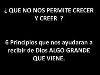 ¿ QUE NO NOS PERMITE CRECER
Y CREER ?
6 Principios que nos ayudaran a
recibir de Dios ALGO GRANDE
QUE VIENE.
 