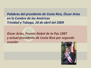 Palabras del presidente de Costa Rica, Óscar Arias
en la Cumbre de las Américas
Trinidad y Tobago, 18 de abril del 2009


Óscar Arias, Premio Nobel de la Paz 1987
y actual presidente de Costa Rica por segunda
ocasión
 