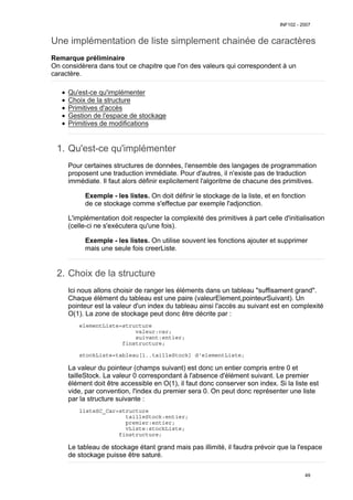 Une implémentation de liste simplement chainée de caractères
Remarque préliminaire
On considèrera dans tout ce chapitre que l'on des valeurs qui correspondent à un
caractère.
Qu'est-ce qu'implémenter
Choix de la structure
Primitives d'accès
Gestion de l'espace de stockage
Primitives de modifications
Qu'est-ce qu'implémenter
1.
Pour certaines structures de données, l'ensemble des langages de programmation
proposent une traduction immédiate. Pour d'autres, il n'existe pas de traduction
immédiate. Il faut alors définir explicitement l'algoritme de chacune des primitives.
Exemple - les listes. On doit définir le stockage de la liste, et en fonction
de ce stockage comme s'effectue par exemple l'adjonction.
L'implémentation doit respecter la complexité des primitives à part celle d'initialisation
(celle-ci ne s'exécutera qu'une fois).
Exemple - les listes. On utilise souvent les fonctions ajouter et supprimer
mais une seule fois creerListe.
Choix de la structure
2.
Ici nous allons choisir de ranger les éléments dans un tableau "suffisament grand".
Chaque élément du tableau est une paire (valeurElement,pointeurSuivant). Un
pointeur est la valeur d'un index du tableau ainsi l'accès au suivant est en complexité
O(1). La zone de stockage peut donc être décrite par :
elementListe=structure
valeur:car;
suivant:entier;
finstructure;
stockListe=tableau[1..tailleStock] d'elementListe;
La valeur du pointeur (champs suivant) est donc un entier compris entre 0 et
tailleStock. La valeur 0 correspondant à l'absence d'élément suivant. Le premier
élément doit être accessible en O(1), il faut donc conserver son index. Si la liste est
vide, par convention, l'index du premier sera 0. On peut donc représenter une liste
par la structure suivante :
listeSC_Car=structure
tailleStock:entier;
premier:entier;
vListe:stockListe;
finstructure;
Le tableau de stockage étant grand mais pas illimité, il faudra prévoir que la l'espace
de stockage puisse être saturé.
INF102 - 2007
49
 
