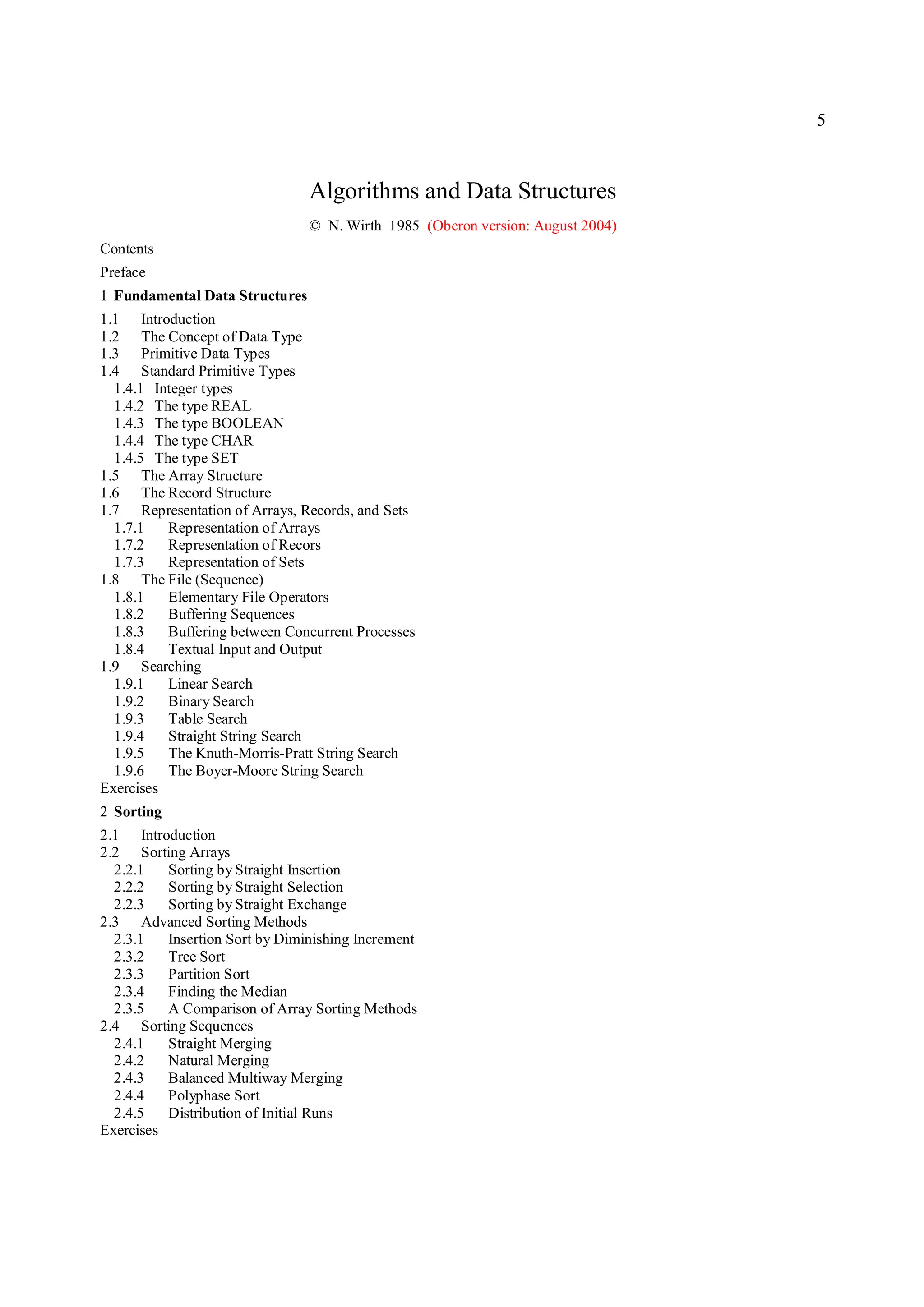 5



                                Algorithms and Data Structures
                                © N. Wirth 1985 (Oberon version: August 2004)
Contents
Preface
1 Fundamental Data Structures
1.1 Introduction
1.2 The Concept of Data Type
1.3 Primitive Data Types
1.4 Standard Primitive Types
  1.4.1 Integer types
  1.4.2 The type REAL
  1.4.3 The type BOOLEAN
  1.4.4 The type CHAR
  1.4.5 The type SET
1.5 The Array Structure
1.6 The Record Structure
1.7 Representation of Arrays, Records, and Sets
  1.7.1   Representation of Arrays
  1.7.2   Representation of Recors
  1.7.3   Representation of Sets
1.8 The File (Sequence)
  1.8.1   Elementary File Operators
  1.8.2   Buffering Sequences
  1.8.3   Buffering between Concurrent Processes
  1.8.4   Textual Input and Output
1.9 Searching
  1.9.1   Linear Search
  1.9.2   Binary Search
  1.9.3   Table Search
  1.9.4   Straight String Search
  1.9.5   The Knuth-Morris-Pratt String Search
  1.9.6   The Boyer-Moore String Search
Exercises
2 Sorting
2.1 Introduction
2.2 Sorting Arrays
  2.2.1   Sorting by Straight Insertion
  2.2.2   Sorting by Straight Selection
  2.2.3   Sorting by Straight Exchange
2.3 Advanced Sorting Methods
  2.3.1   Insertion Sort by Diminishing Increment
  2.3.2   Tree Sort
  2.3.3   Partition Sort
  2.3.4   Finding the Median
  2.3.5   A Comparison of Array Sorting Methods
2.4 Sorting Sequences
  2.4.1   Straight Merging
  2.4.2   Natural Merging
  2.4.3   Balanced Multiway Merging
  2.4.4   Polyphase Sort
  2.4.5   Distribution of Initial Runs
Exercises
 