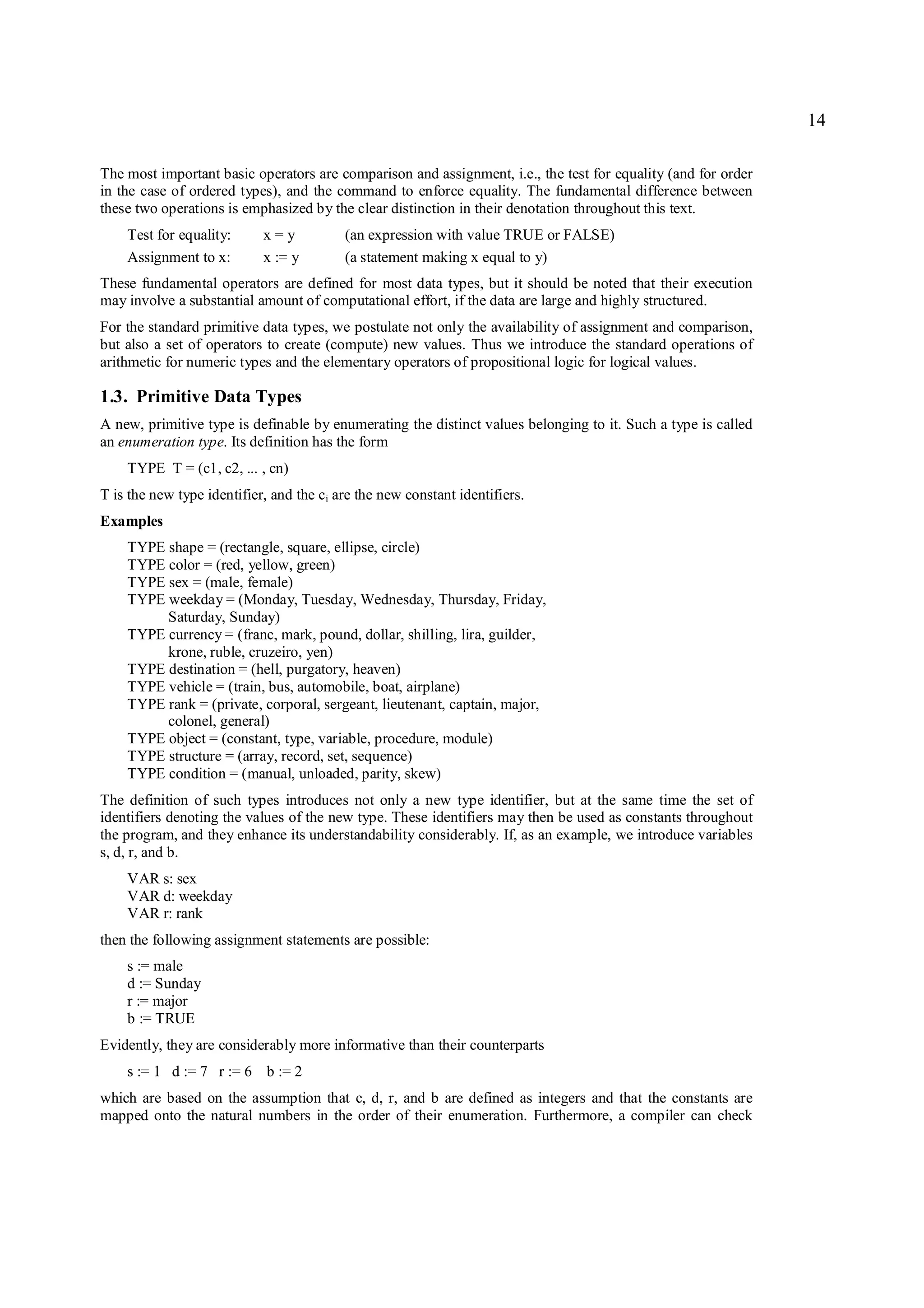 14

The most important basic operators are comparison and assignment, i.e., the test for equality (and for order
in the case of ordered types), and the command to enforce equality. The fundamental difference between
these two operations is emphasized by the clear distinction in their denotation throughout this text.
    Test for equality:      x=y           (an expression with value TRUE or FALSE)
    Assignment to x:        x := y        (a statement making x equal to y)
These fundamental operators are defined for most data types, but it should be noted that their execution
may involve a substantial amount of computational effort, if the data are large and highly structured.
For the standard primitive data types, we postulate not only the availability of assignment and comparison,
but also a set of operators to create (compute) new values. Thus we introduce the standard operations of
arithmetic for numeric types and the elementary operators of propositional logic for logical values.

1.3. Primitive Data Types
A new, primitive type is definable by enumerating the distinct values belonging to it. Such a type is called
an enumeration type. Its definition has the form
    TYPE T = (c1, c2, ... , cn)
T is the new type identifier, and the ci are the new constant identifiers.
Examples
    TYPE shape = (rectangle, square, ellipse, circle)
    TYPE color = (red, yellow, green)
    TYPE sex = (male, female)
    TYPE weekday = (Monday, Tuesday, Wednesday, Thursday, Friday,
         Saturday, Sunday)
    TYPE currency = (franc, mark, pound, dollar, shilling, lira, guilder,
         krone, ruble, cruzeiro, yen)
    TYPE destination = (hell, purgatory, heaven)
    TYPE vehicle = (train, bus, automobile, boat, airplane)
    TYPE rank = (private, corporal, sergeant, lieutenant, captain, major,
         colonel, general)
    TYPE object = (constant, type, variable, procedure, module)
    TYPE structure = (array, record, set, sequence)
    TYPE condition = (manual, unloaded, parity, skew)
The definition of such types introduces not only a new type identifier, but at the same time the set of
identifiers denoting the values of the new type. These identifiers may then be used as constants throughout
the program, and they enhance its understandability considerably. If, as an example, we introduce variables
s, d, r, and b.
    VAR s: sex
    VAR d: weekday
    VAR r: rank
then the following assignment statements are possible:
    s := male
    d := Sunday
    r := major
    b := TRUE
Evidently, they are considerably more informative than their counterparts
    s := 1 d := 7 r := 6 b := 2
which are based on the assumption that c, d, r, and b are defined as integers and that the constants are
mapped onto the natural numbers in the order of their enumeration. Furthermore, a compiler can check
 