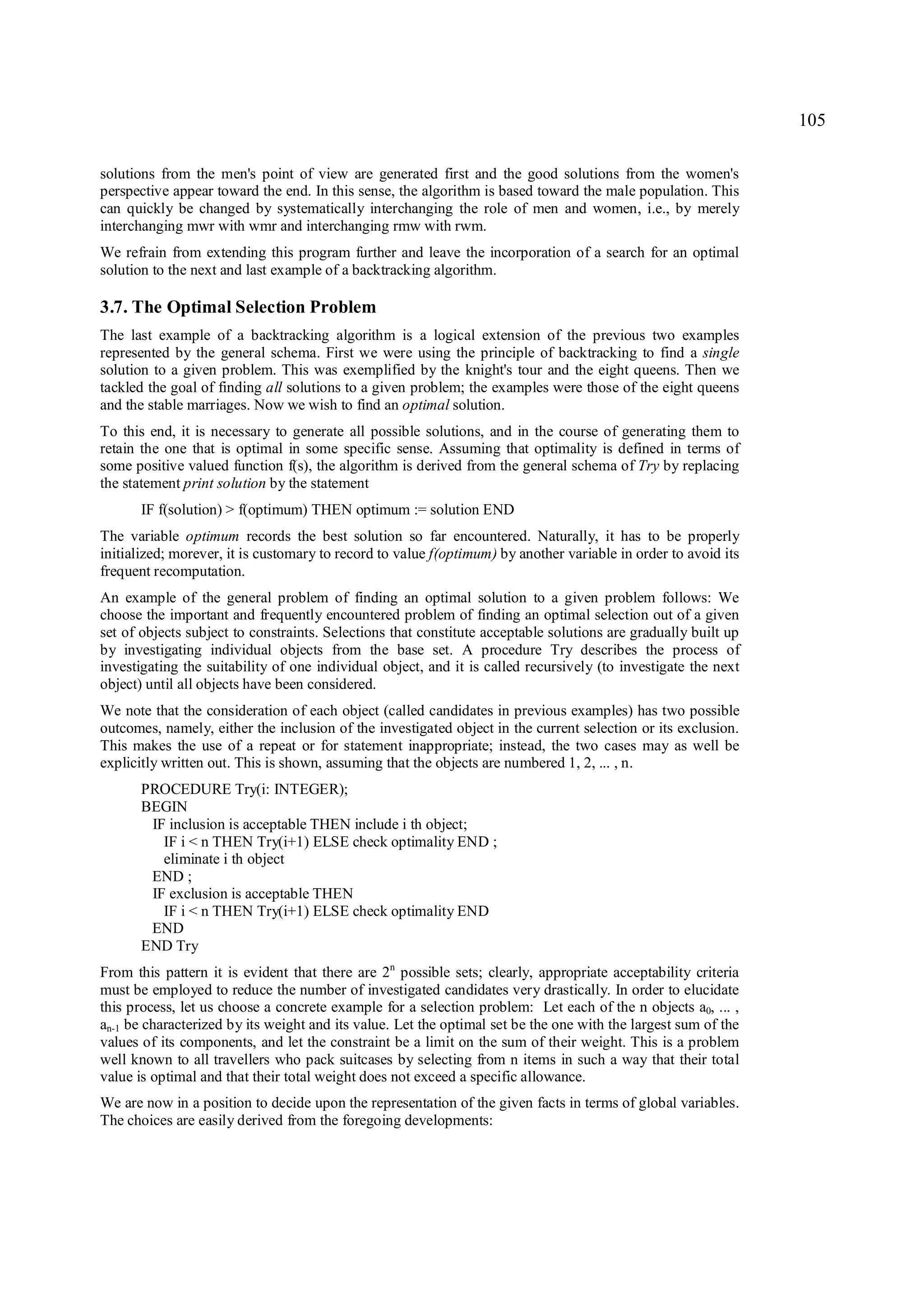 105

solutions from the men's point of view are generated first and the good solutions from the women's
perspective appear toward the end. In this sense, the algorithm is based toward the male population. This
can quickly be changed by systematically interchanging the role of men and women, i.e., by merely
interchanging mwr with wmr and interchanging rmw with rwm.
We refrain from extending this program further and leave the incorporation of a search for an optimal
solution to the next and last example of a backtracking algorithm.

3.7. The Optimal Selection Problem
The last example of a backtracking algorithm is a logical extension of the previous two examples
represented by the general schema. First we were using the principle of backtracking to find a single
solution to a given problem. This was exemplified by the knight's tour and the eight queens. Then we
tackled the goal of finding all solutions to a given problem; the examples were those of the eight queens
and the stable marriages. Now we wish to find an optimal solution.
To this end, it is necessary to generate all possible solutions, and in the course of generating them to
retain the one that is optimal in some specific sense. Assuming that optimality is defined in terms of
some positive valued function f(s), the algorithm is derived from the general schema of Try by replacing
the statement print solution by the statement
      IF f(solution) > f(optimum) THEN optimum := solution END
The variable optimum records the best solution so far encountered. Naturally, it has to be properly
initialized; morever, it is customary to record to value f(optimum) by another variable in order to avoid its
frequent recomputation.
An example of the general problem of finding an optimal solution to a given problem follows: We
choose the important and frequently encountered problem of finding an optimal selection out of a given
set of objects subject to constraints. Selections that constitute acceptable solutions are gradually built up
by investigating individual objects from the base set. A procedure Try describes the process of
investigating the suitability of one individual object, and it is called recursively (to investigate the next
object) until all objects have been considered.
We note that the consideration of each object (called candidates in previous examples) has two possible
outcomes, namely, either the inclusion of the investigated object in the current selection or its exclusion.
This makes the use of a repeat or for statement inappropriate; instead, the two cases may as well be
explicitly written out. This is shown, assuming that the objects are numbered 1, 2, ... , n.
      PROCEDURE Try(i: INTEGER);
      BEGIN
       IF inclusion is acceptable THEN include i th object;
         IF i < n THEN Try(i+1) ELSE check optimality END ;
         eliminate i th object
       END ;
       IF exclusion is acceptable THEN
         IF i < n THEN Try(i+1) ELSE check optimality END
       END
      END Try
From this pattern it is evident that there are 2n possible sets; clearly, appropriate acceptability criteria
must be employed to reduce the number of investigated candidates very drastically. In order to elucidate
this process, let us choose a concrete example for a selection problem: Let each of the n objects a0, ... ,
an-1 be characterized by its weight and its value. Let the optimal set be the one with the largest sum of the
values of its components, and let the constraint be a limit on the sum of their weight. This is a problem
well known to all travellers who pack suitcases by selecting from n items in such a way that their total
value is optimal and that their total weight does not exceed a specific allowance.
We are now in a position to decide upon the representation of the given facts in terms of global variables.
The choices are easily derived from the foregoing developments:
 