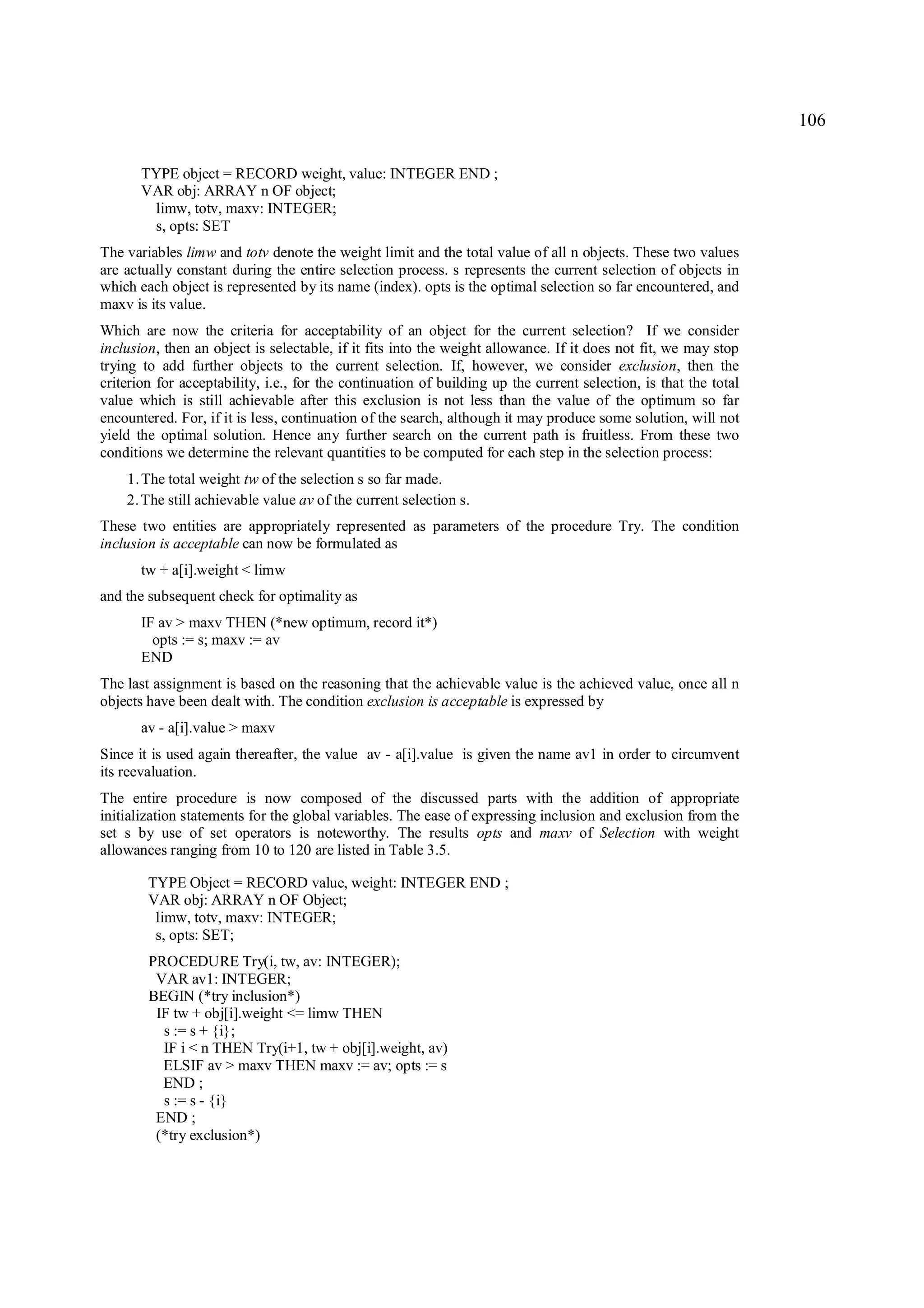106

       TYPE object = RECORD weight, value: INTEGER END ;
       VAR obj: ARRAY n OF object;
        limw, totv, maxv: INTEGER;
        s, opts: SET
The variables limw and totv denote the weight limit and the total value of all n objects. These two values
are actually constant during the entire selection process. s represents the current selection of objects in
which each object is represented by its name (index). opts is the optimal selection so far encountered, and
maxv is its value.
Which are now the criteria for acceptability of an object for the current selection? If we consider
inclusion, then an object is selectable, if it fits into the weight allowance. If it does not fit, we may stop
trying to add further objects to the current selection. If, however, we consider exclusion, then the
criterion for acceptability, i.e., for the continuation of building up the current selection, is that the total
value which is still achievable after this exclusion is not less than the value of the optimum so far
encountered. For, if it is less, continuation of the search, although it may produce some solution, will not
yield the optimal solution. Hence any further search on the current path is fruitless. From these two
conditions we determine the relevant quantities to be computed for each step in the selection process:
    1. The total weight tw of the selection s so far made.
    2. The still achievable value av of the current selection s.
These two entities are appropriately represented as parameters of the procedure Try. The condition
inclusion is acceptable can now be formulated as
       tw + a[i].weight < limw
and the subsequent check for optimality as
       IF av > maxv THEN (*new optimum, record it*)
         opts := s; maxv := av
       END
The last assignment is based on the reasoning that the achievable value is the achieved value, once all n
objects have been dealt with. The condition exclusion is acceptable is expressed by
       av - a[i].value > maxv
Since it is used again thereafter, the value av - a[i].value is given the name av1 in order to circumvent
its reevaluation.
The entire procedure is now composed of the discussed parts with the addition of appropriate
initialization statements for the global variables. The ease of expressing inclusion and exclusion from the
set s by use of set operators is noteworthy. The results opts and maxv of Selection with weight
allowances ranging from 10 to 120 are listed in Table 3.5.

        TYPE Object = RECORD value, weight: INTEGER END ;
        VAR obj: ARRAY n OF Object;
         limw, totv, maxv: INTEGER;
         s, opts: SET;
        PROCEDURE Try(i, tw, av: INTEGER);
         VAR av1: INTEGER;
        BEGIN (*try inclusion*)
         IF tw + obj[i].weight <= limw THEN
          s := s + {i};
          IF i < n THEN Try(i+1, tw + obj[i].weight, av)
          ELSIF av > maxv THEN maxv := av; opts := s
          END ;
          s := s - {i}
         END ;
         (*try exclusion*)
 