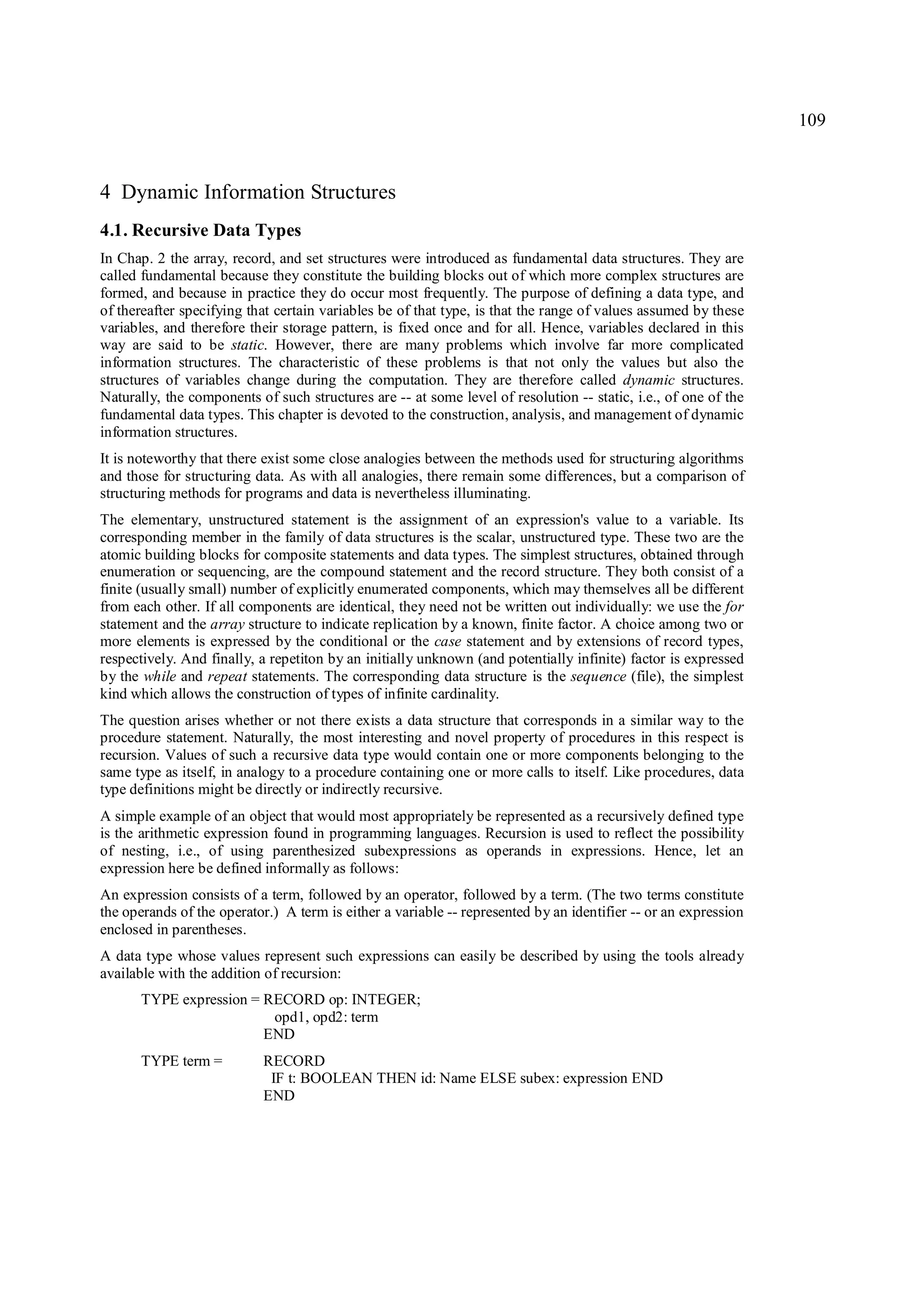 109



4 Dynamic Information Structures
4.1. Recursive Data Types
In Chap. 2 the array, record, and set structures were introduced as fundamental data structures. They are
called fundamental because they constitute the building blocks out of which more complex structures are
formed, and because in practice they do occur most frequently. The purpose of defining a data type, and
of thereafter specifying that certain variables be of that type, is that the range of values assumed by these
variables, and therefore their storage pattern, is fixed once and for all. Hence, variables declared in this
way are said to be static. However, there are many problems which involve far more complicated
information structures. The characteristic of these problems is that not only the values but also the
structures of variables change during the computation. They are therefore called dynamic structures.
Naturally, the components of such structures are -- at some level of resolution -- static, i.e., of one of the
fundamental data types. This chapter is devoted to the construction, analysis, and management of dynamic
information structures.
It is noteworthy that there exist some close analogies between the methods used for structuring algorithms
and those for structuring data. As with all analogies, there remain some differences, but a comparison of
structuring methods for programs and data is nevertheless illuminating.
The elementary, unstructured statement is the assignment of an expression's value to a variable. Its
corresponding member in the family of data structures is the scalar, unstructured type. These two are the
atomic building blocks for composite statements and data types. The simplest structures, obtained through
enumeration or sequencing, are the compound statement and the record structure. They both consist of a
finite (usually small) number of explicitly enumerated components, which may themselves all be different
from each other. If all components are identical, they need not be written out individually: we use the for
statement and the array structure to indicate replication by a known, finite factor. A choice among two or
more elements is expressed by the conditional or the case statement and by extensions of record types,
respectively. And finally, a repetiton by an initially unknown (and potentially infinite) factor is expressed
by the while and repeat statements. The corresponding data structure is the sequence (file), the simplest
kind which allows the construction of types of infinite cardinality.
The question arises whether or not there exists a data structure that corresponds in a similar way to the
procedure statement. Naturally, the most interesting and novel property of procedures in this respect is
recursion. Values of such a recursive data type would contain one or more components belonging to the
same type as itself, in analogy to a procedure containing one or more calls to itself. Like procedures, data
type definitions might be directly or indirectly recursive.
A simple example of an object that would most appropriately be represented as a recursively defined type
is the arithmetic expression found in programming languages. Recursion is used to reflect the possibility
of nesting, i.e., of using parenthesized subexpressions as operands in expressions. Hence, let an
expression here be defined informally as follows:
An expression consists of a term, followed by an operator, followed by a term. (The two terms constitute
the operands of the operator.) A term is either a variable -- represented by an identifier -- or an expression
enclosed in parentheses.
A data type whose values represent such expressions can easily be described by using the tools already
available with the addition of recursion:
       TYPE expression = RECORD op: INTEGER;
                          opd1, opd2: term
                         END
       TYPE term =         RECORD
                            IF t: BOOLEAN THEN id: Name ELSE subex: expression END
                           END
 
