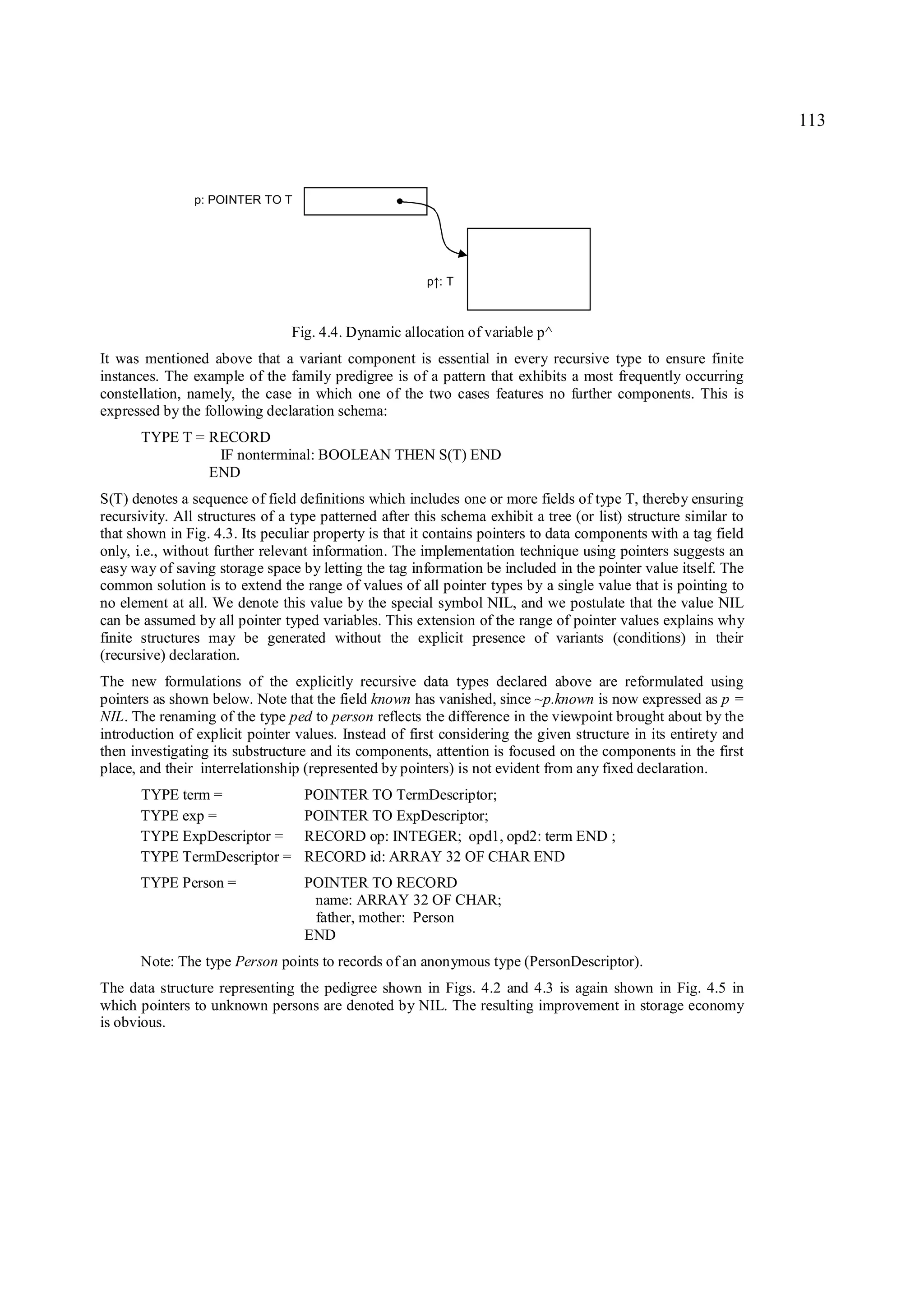 113



                p: POINTER TO T




                                                        p :T
                                                         ↑


                                Fig. 4.4. Dynamic allocation of variable p^
It was mentioned above that a variant component is essential in every recursive type to ensure finite
instances. The example of the family predigree is of a pattern that exhibits a most frequently occurring
constellation, namely, the case in which one of the two cases features no further components. This is
expressed by the following declaration schema:
       TYPE T = RECORD
                 IF nonterminal: BOOLEAN THEN S(T) END
                END
S(T) denotes a sequence of field definitions which includes one or more fields of type T, thereby ensuring
recursivity. All structures of a type patterned after this schema exhibit a tree (or list) structure similar to
that shown in Fig. 4.3. Its peculiar property is that it contains pointers to data components with a tag field
only, i.e., without further relevant information. The implementation technique using pointers suggests an
easy way of saving storage space by letting the tag information be included in the pointer value itself. The
common solution is to extend the range of values of all pointer types by a single value that is pointing to
no element at all. We denote this value by the special symbol NIL, and we postulate that the value NIL
can be assumed by all pointer typed variables. This extension of the range of pointer values explains why
finite structures may be generated without the explicit presence of variants (conditions) in their
(recursive) declaration.
The new formulations of the explicitly recursive data types declared above are reformulated using
pointers as shown below. Note that the field known has vanished, since ~p.known is now expressed as p =
NIL. The renaming of the type ped to person reflects the difference in the viewpoint brought about by the
introduction of explicit pointer values. Instead of first considering the given structure in its entirety and
then investigating its substructure and its components, attention is focused on the components in the first
place, and their interrelationship (represented by pointers) is not evident from any fixed declaration.
      TYPE term =                  POINTER TO TermDescriptor;
      TYPE exp =                   POINTER TO ExpDescriptor;
      TYPE ExpDescriptor =         RECORD op: INTEGER; opd1, opd2: term END ;
      TYPE TermDescriptor =        RECORD id: ARRAY 32 OF CHAR END
      TYPE Person =                POINTER TO RECORD
                                    name: ARRAY 32 OF CHAR;
                                    father, mother: Person
                                   END
      Note: The type Person points to records of an anonymous type (PersonDescriptor).
The data structure representing the pedigree shown in Figs. 4.2 and 4.3 is again shown in Fig. 4.5 in
which pointers to unknown persons are denoted by NIL. The resulting improvement in storage economy
is obvious.
 