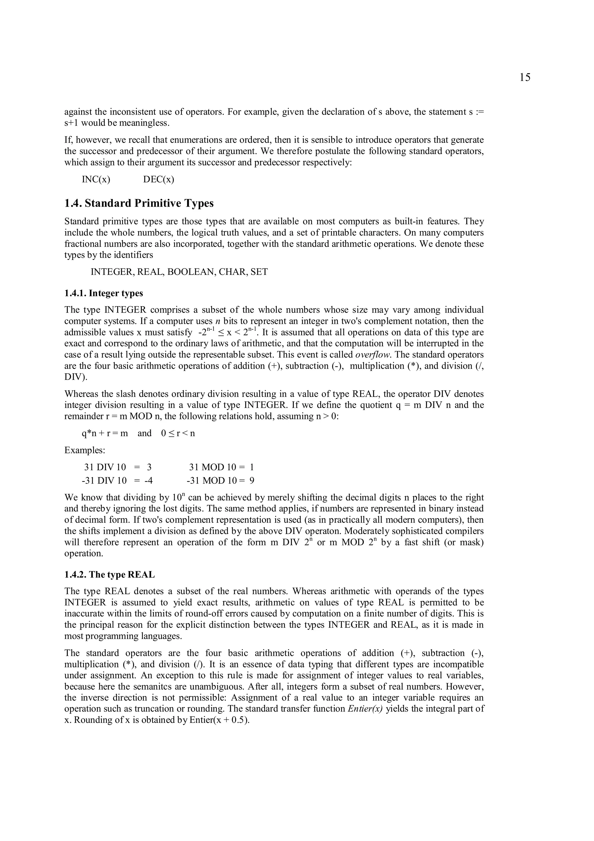 15

against the inconsistent use of operators. For example, given the declaration of s above, the statement s :=
s+1 would be meaningless.
If, however, we recall that enumerations are ordered, then it is sensible to introduce operators that generate
the successor and predecessor of their argument. We therefore postulate the following standard operators,
which assign to their argument its successor and predecessor respectively:
    INC(x)             DEC(x)

1.4. Standard Primitive Types
Standard primitive types are those types that are available on most computers as built-in features. They
include the whole numbers, the logical truth values, and a set of printable characters. On many computers
fractional numbers are also incorporated, together with the standard arithmetic operations. We denote these
types by the identifiers
      INTEGER, REAL, BOOLEAN, CHAR, SET

1.4.1. Integer types
The type INTEGER comprises a subset of the whole numbers whose size may vary among individual
computer systems. If a computer uses n bits to represent an integer in two's complement notation, then the
admissible values x must satisfy -2n-1 x < 2n-1. It is assumed that all operations on data of this type are
                                        ≤
exact and correspond to the ordinary laws of arithmetic, and that the computation will be interrupted in the
case of a result lying outside the representable subset. This event is called overflow. The standard operators
are the four basic arithmetic operations of addition (+), subtraction (-), multiplication (*), and division (/,
DIV).
Whereas the slash denotes ordinary division resulting in a value of type REAL, the operator DIV denotes
integer division resulting in a value of type INTEGER. If we define the quotient q = m DIV n and the
remainder r = m MOD n, the following relations hold, assuming n > 0:
    q*n + r = m and 0      ≤    r<n
Examples:
     31 DIV 10 = 3                31 MOD 10 = 1
    -31 DIV 10 = -4              -31 MOD 10 = 9
We know that dividing by 10n can be achieved by merely shifting the decimal digits n places to the right
and thereby ignoring the lost digits. The same method applies, if numbers are represented in binary instead
of decimal form. If two's complement representation is used (as in practically all modern computers), then
the shifts implement a division as defined by the above DIV operaton. Moderately sophisticated compilers
will therefore represent an operation of the form m DIV 2n or m MOD 2n by a fast shift (or mask)
operation.

1.4.2. The type REAL
The type REAL denotes a subset of the real numbers. Whereas arithmetic with operands of the types
INTEGER is assumed to yield exact results, arithmetic on values of type REAL is permitted to be
inaccurate within the limits of round-off errors caused by computation on a finite number of digits. This is
the principal reason for the explicit distinction between the types INTEGER and REAL, as it is made in
most programming languages.
The standard operators are the four basic arithmetic operations of addition (+), subtraction (-),
multiplication (*), and division (/). It is an essence of data typing that different types are incompatible
under assignment. An exception to this rule is made for assignment of integer values to real variables,
because here the semanitcs are unambiguous. After all, integers form a subset of real numbers. However,
the inverse direction is not permissible: Assignment of a real value to an integer variable requires an
operation such as truncation or rounding. The standard transfer function Entier(x) yields the integral part of
x. Rounding of x is obtained by Entier(x + 0.5).
 