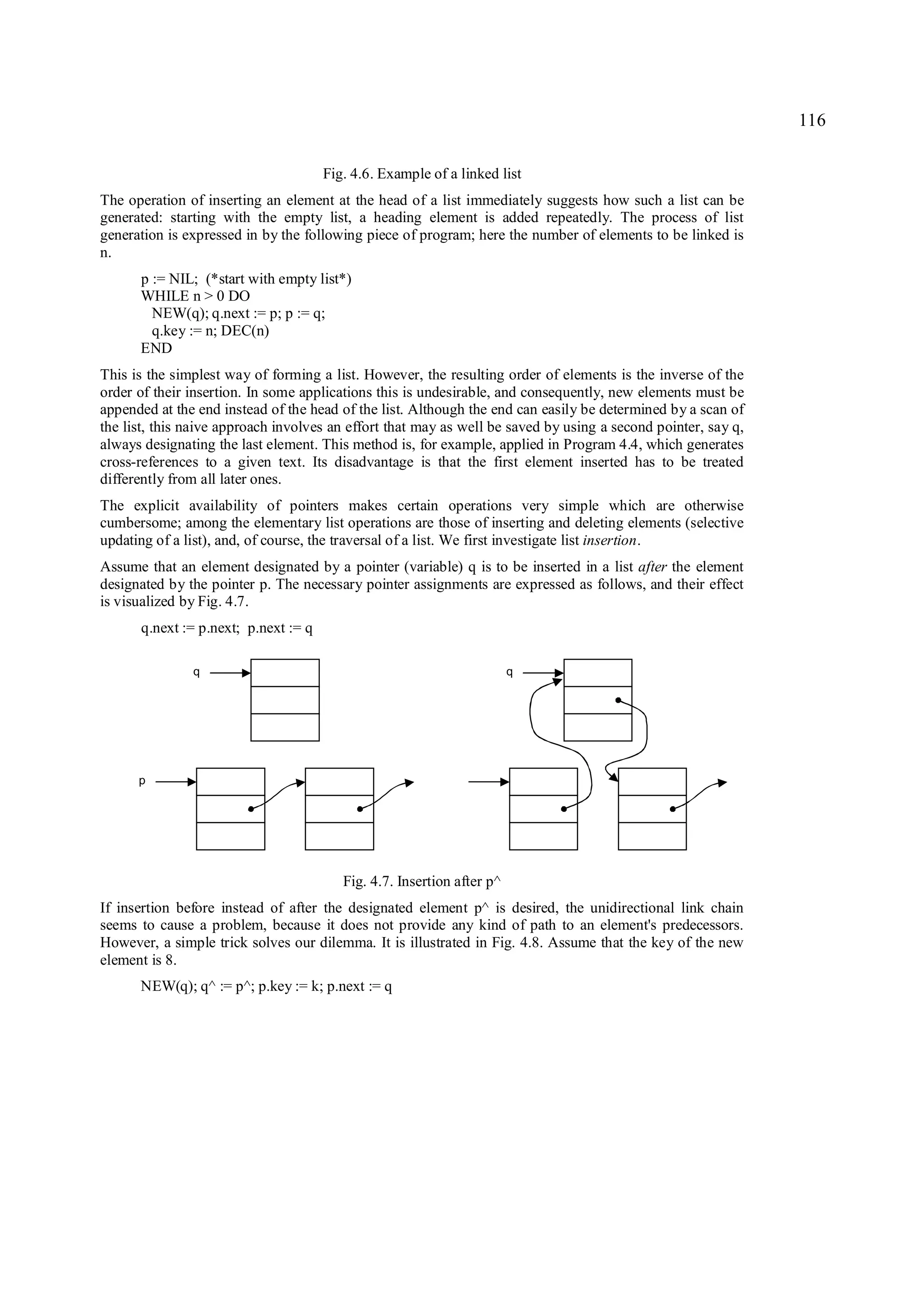 116

                                      Fig. 4.6. Example of a linked list
The operation of inserting an element at the head of a list immediately suggests how such a list can be
generated: starting with the empty list, a heading element is added repeatedly. The process of list
generation is expressed in by the following piece of program; here the number of elements to be linked is
n.
      p := NIL; (*start with empty list*)
      WHILE n > 0 DO
        NEW(q); q.next := p; p := q;
        q.key := n; DEC(n)
      END
This is the simplest way of forming a list. However, the resulting order of elements is the inverse of the
order of their insertion. In some applications this is undesirable, and consequently, new elements must be
appended at the end instead of the head of the list. Although the end can easily be determined by a scan of
the list, this naive approach involves an effort that may as well be saved by using a second pointer, say q,
always designating the last element. This method is, for example, applied in Program 4.4, which generates
cross-references to a given text. Its disadvantage is that the first element inserted has to be treated
differently from all later ones.
The explicit availability of pointers makes certain operations very simple which are otherwise
cumbersome; among the elementary list operations are those of inserting and deleting elements (selective
updating of a list), and, of course, the traversal of a list. We first investigate list insertion.
Assume that an element designated by a pointer (variable) q is to be inserted in a list after the element
designated by the pointer p. The necessary pointer assignments are expressed as follows, and their effect
is visualized by Fig. 4.7.
      q.next := p.next; p.next := q

               q                                                        q




      p




                                         Fig. 4.7. Insertion after p^
If insertion before instead of after the designated element p^ is desired, the unidirectional link chain
seems to cause a problem, because it does not provide any kind of path to an element's predecessors.
However, a simple trick solves our dilemma. It is illustrated in Fig. 4.8. Assume that the key of the new
element is 8.
      NEW(q); q^ := p^; p.key := k; p.next := q
 