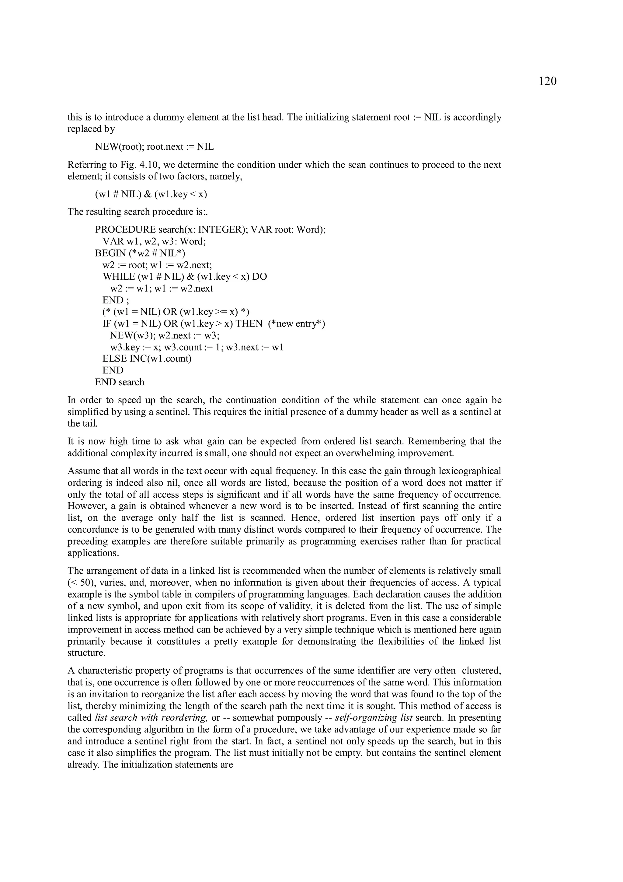 120

this is to introduce a dummy element at the list head. The initializing statement root := NIL is accordingly
replaced by
      NEW(root); root.next := NIL
Referring to Fig. 4.10, we determine the condition under which the scan continues to proceed to the next
element; it consists of two factors, namely,
      (w1 # NIL) & (w1.key < x)
The resulting search procedure is:.
      PROCEDURE search(x: INTEGER); VAR root: Word);
       VAR w1, w2, w3: Word;
      BEGIN (*w2 # NIL*)
       w2 := root; w1 := w2.next;
       WHILE (w1 # NIL) & (w1.key < x) DO
         w2 := w1; w1 := w2.next
       END ;
       (* (w1 = NIL) OR (w1.key >= x) *)
       IF (w1 = NIL) OR (w1.key > x) THEN (*new entry*)
         NEW(w3); w2.next := w3;
         w3.key := x; w3.count := 1; w3.next := w1
       ELSE INC(w1.count)
       END
      END search
In order to speed up the search, the continuation condition of the while statement can once again be
simplified by using a sentinel. This requires the initial presence of a dummy header as well as a sentinel at
the tail.
It is now high time to ask what gain can be expected from ordered list search. Remembering that the
additional complexity incurred is small, one should not expect an overwhelming improvement.
Assume that all words in the text occur with equal frequency. In this case the gain through lexicographical
ordering is indeed also nil, once all words are listed, because the position of a word does not matter if
only the total of all access steps is significant and if all words have the same frequency of occurrence.
However, a gain is obtained whenever a new word is to be inserted. Instead of first scanning the entire
list, on the average only half the list is scanned. Hence, ordered list insertion pays off only if a
concordance is to be generated with many distinct words compared to their frequency of occurrence. The
preceding examples are therefore suitable primarily as programming exercises rather than for practical
applications.
The arrangement of data in a linked list is recommended when the number of elements is relatively small
(< 50), varies, and, moreover, when no information is given about their frequencies of access. A typical
example is the symbol table in compilers of programming languages. Each declaration causes the addition
of a new symbol, and upon exit from its scope of validity, it is deleted from the list. The use of simple
linked lists is appropriate for applications with relatively short programs. Even in this case a considerable
improvement in access method can be achieved by a very simple technique which is mentioned here again
primarily because it constitutes a pretty example for demonstrating the flexibilities of the linked list
structure.
A characteristic property of programs is that occurrences of the same identifier are very often clustered,
that is, one occurrence is often followed by one or more reoccurrences of the same word. This information
is an invitation to reorganize the list after each access by moving the word that was found to the top of the
list, thereby minimizing the length of the search path the next time it is sought. This method of access is
called list search with reordering, or -- somewhat pompously -- self-organizing list search. In presenting
the corresponding algorithm in the form of a procedure, we take advantage of our experience made so far
and introduce a sentinel right from the start. In fact, a sentinel not only speeds up the search, but in this
case it also simplifies the program. The list must initially not be empty, but contains the sentinel element
already. The initialization statements are
 