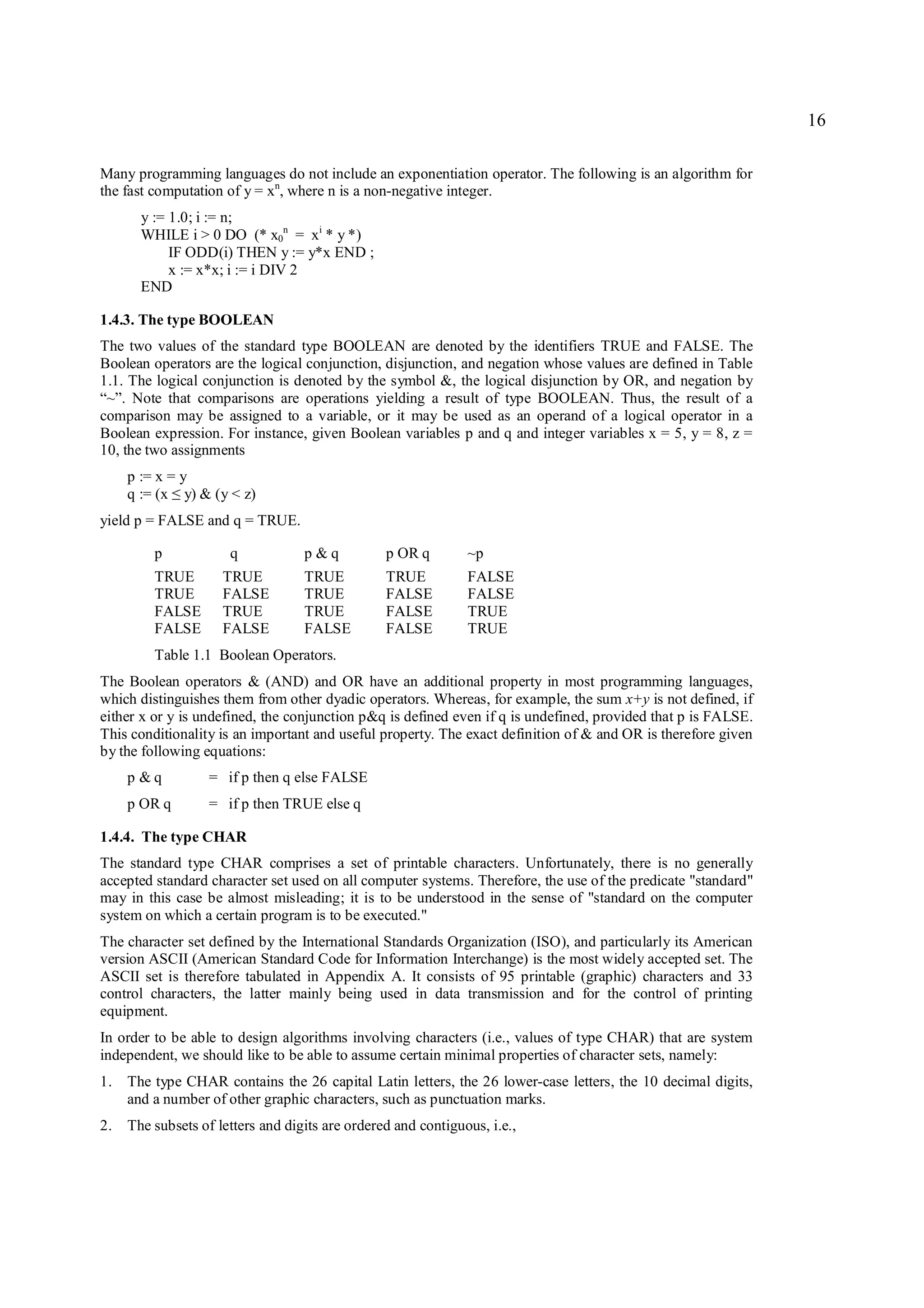 16

Many programming languages do not include an exponentiation operator. The following is an algorithm for
the fast computation of y = xn, where n is a non-negative integer.
      y := 1.0; i := n;
      WHILE i > 0 DO (* x0n = xi * y *)
           IF ODD(i) THEN y := y*x END ;
           x := x*x; i := i DIV 2
      END

1.4.3. The type BOOLEAN
The two values of the standard type BOOLEAN are denoted by the identifiers TRUE and FALSE. The
Boolean operators are the logical conjunction, disjunction, and negation whose values are defined in Table
1.1. The logical conjunction is denoted by the symbol &, the logical disjunction by OR, and negation by
“~”. Note that comparisons are operations yielding a result of type BOOLEAN. Thus, the result of a
comparison may be assigned to a variable, or it may be used as an operand of a logical operator in a
Boolean expression. For instance, given Boolean variables p and q and integer variables x = 5, y = 8, z =
10, the two assignments
    p := x = y
    q := (x y) & (y < z)
             ≤
yield p = FALSE and q = TRUE.

         p           q            p&q           p OR q       ~p
         TRUE       TRUE          TRUE          TRUE         FALSE
         TRUE       FALSE         TRUE          FALSE        FALSE
         FALSE      TRUE          TRUE          FALSE        TRUE
         FALSE      FALSE         FALSE         FALSE        TRUE
         Table 1.1 Boolean Operators.
The Boolean operators & (AND) and OR have an additional property in most programming languages,
which distinguishes them from other dyadic operators. Whereas, for example, the sum x+y is not defined, if
either x or y is undefined, the conjunction p&q is defined even if q is undefined, provided that p is FALSE.
This conditionality is an important and useful property. The exact definition of & and OR is therefore given
by the following equations:
    p &q          = if p then q else FALSE
    p OR q        = if p then TRUE else q

1.4.4. The type CHAR
The standard type CHAR comprises a set of printable characters. Unfortunately, there is no generally
accepted standard character set used on all computer systems. Therefore, the use of the predicate "standard"
may in this case be almost misleading; it is to be understood in the sense of "standard on the computer
system on which a certain program is to be executed."
The character set defined by the International Standards Organization (ISO), and particularly its American
version ASCII (American Standard Code for Information Interchange) is the most widely accepted set. The
ASCII set is therefore tabulated in Appendix A. It consists of 95 printable (graphic) characters and 33
control characters, the latter mainly being used in data transmission and for the control of printing
equipment.
In order to be able to design algorithms involving characters (i.e., values of type CHAR) that are system
independent, we should like to be able to assume certain minimal properties of character sets, namely:
1. The type CHAR contains the 26 capital Latin letters, the 26 lower-case letters, the 10 decimal digits,
   and a number of other graphic characters, such as punctuation marks.
2. The subsets of letters and digits are ordered and contiguous, i.e.,
 