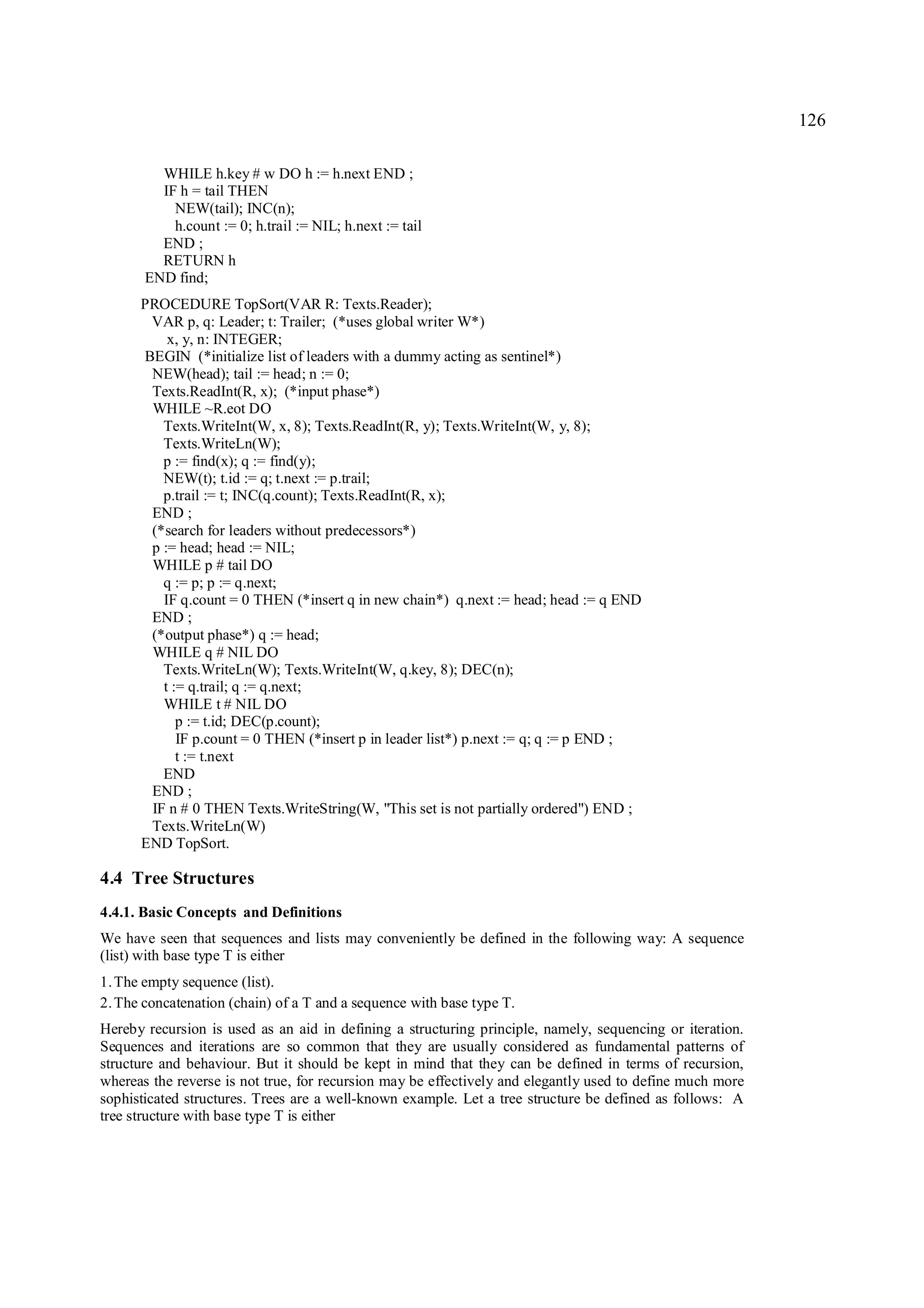 126

         WHILE h.key # w DO h := h.next END ;
         IF h = tail THEN
           NEW(tail); INC(n);
           h.count := 0; h.trail := NIL; h.next := tail
         END ;
         RETURN h
       END find;
      PROCEDURE TopSort(VAR R: Texts.Reader);
       VAR p, q: Leader; t: Trailer; (*uses global writer W*)
          x, y, n: INTEGER;
      BEGIN (*initialize list of leaders with a dummy acting as sentinel*)
       NEW(head); tail := head; n := 0;
       Texts.ReadInt(R, x); (*input phase*)
       WHILE ~R.eot DO
         Texts.WriteInt(W, x, 8); Texts.ReadInt(R, y); Texts.WriteInt(W, y, 8);
         Texts.WriteLn(W);
         p := find(x); q := find(y);
         NEW(t); t.id := q; t.next := p.trail;
         p.trail := t; INC(q.count); Texts.ReadInt(R, x);
       END ;
       (*search for leaders without predecessors*)
       p := head; head := NIL;
       WHILE p # tail DO
         q := p; p := q.next;
         IF q.count = 0 THEN (*insert q in new chain*) q.next := head; head := q END
       END ;
       (*output phase*) q := head;
       WHILE q # NIL DO
         Texts.WriteLn(W); Texts.WriteInt(W, q.key, 8); DEC(n);
         t := q.trail; q := q.next;
         WHILE t # NIL DO
            p := t.id; DEC(p.count);
            IF p.count = 0 THEN (*insert p in leader list*) p.next := q; q := p END ;
            t := t.next
         END
       END ;
       IF n # 0 THEN Texts.WriteString(W, "This set is not partially ordered") END ;
       Texts.WriteLn(W)
      END TopSort.

4.4 Tree Structures
4.4.1. Basic Concepts and Definitions
We have seen that sequences and lists may conveniently be defined in the following way: A sequence
(list) with base type T is either
1. The empty sequence (list).
2. The concatenation (chain) of a T and a sequence with base type T.
Hereby recursion is used as an aid in defining a structuring principle, namely, sequencing or iteration.
Sequences and iterations are so common that they are usually considered as fundamental patterns of
structure and behaviour. But it should be kept in mind that they can be defined in terms of recursion,
whereas the reverse is not true, for recursion may be effectively and elegantly used to define much more
sophisticated structures. Trees are a well-known example. Let a tree structure be defined as follows: A
tree structure with base type T is either
 