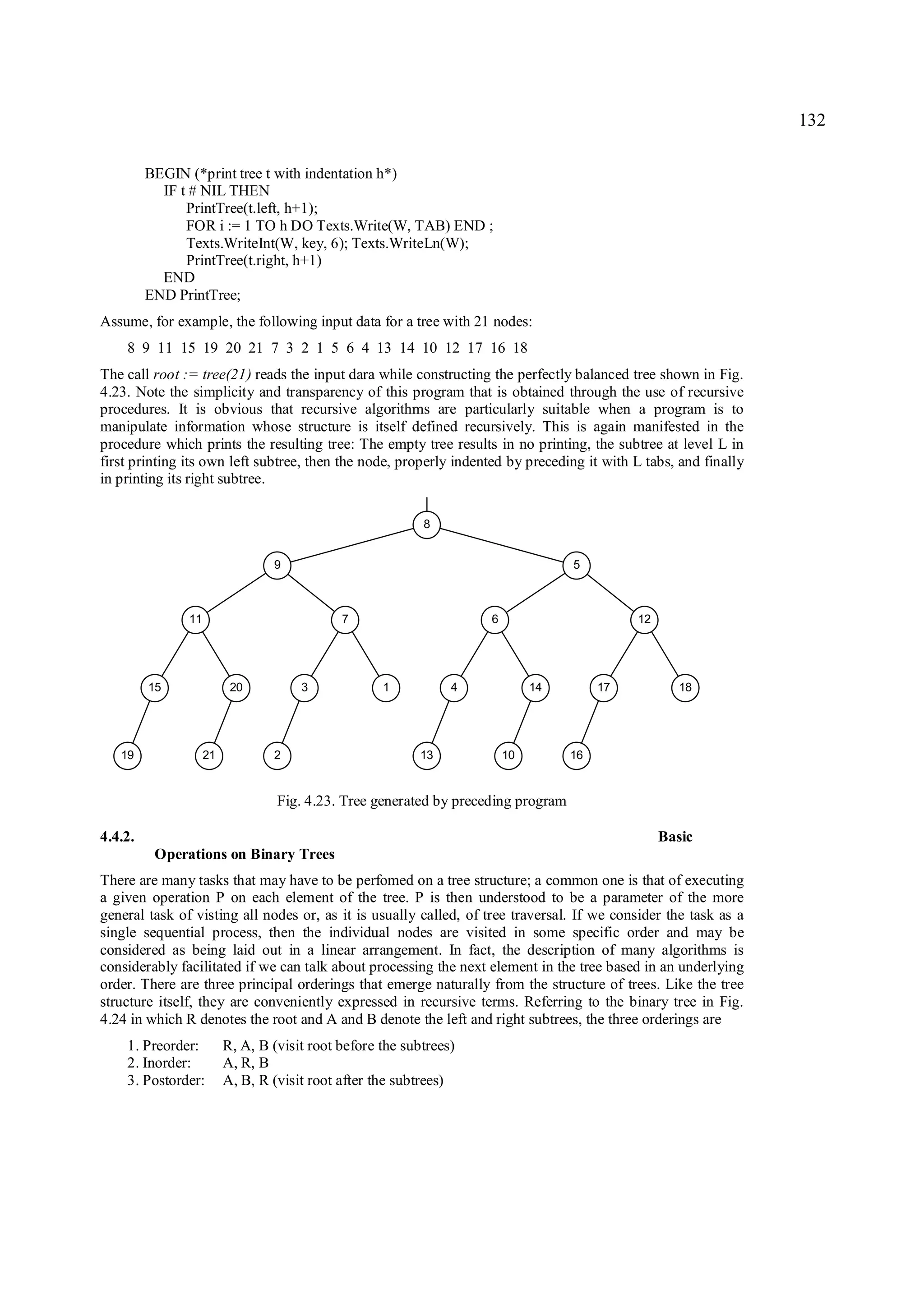 132

         BEGIN (*print tree t with indentation h*)
           IF t # NIL THEN
               PrintTree(t.left, h+1);
               FOR i := 1 TO h DO Texts.Write(W, TAB) END ;
               Texts.WriteInt(W, key, 6); Texts.WriteLn(W);
               PrintTree(t.right, h+1)
           END
         END PrintTree;
Assume, for example, the following input data for a tree with 21 nodes:
    8 9 11 15 19 20 21 7 3 2 1 5 6 4 13 14 10 12 17 16 18
The call root := tree(21) reads the input dara while constructing the perfectly balanced tree shown in Fig.
4.23. Note the simplicity and transparency of this program that is obtained through the use of recursive
procedures. It is obvious that recursive algorithms are particularly suitable when a program is to
manipulate information whose structure is itself defined recursively. This is again manifested in the
procedure which prints the resulting tree: The empty tree results in no printing, the subtree at level L in
first printing its own left subtree, then the node, properly indented by preceding it with L tabs, and finally
in printing its right subtree.

                                                           8


                                 9                                                 5



               11                            7                      6                        12




         15               20          3             1           4            14         17           18




   19               21           2                         13           10         16


                                  Fig. 4.23. Tree generated by preceding program

4.4.2.                                                                                            Basic
          Operations on Binary Trees
There are many tasks that may have to be perfomed on a tree structure; a common one is that of executing
a given operation P on each element of the tree. P is then understood to be a parameter of the more
general task of visting all nodes or, as it is usually called, of tree traversal. If we consider the task as a
single sequential process, then the individual nodes are visited in some specific order and may be
considered as being laid out in a linear arrangement. In fact, the description of many algorithms is
considerably facilitated if we can talk about processing the next element in the tree based in an underlying
order. There are three principal orderings that emerge naturally from the structure of trees. Like the tree
structure itself, they are conveniently expressed in recursive terms. Referring to the binary tree in Fig.
4.24 in which R denotes the root and A and B denote the left and right subtrees, the three orderings are
    1. Preorder:         R, A, B (visit root before the subtrees)
    2. Inorder:          A, R, B
    3. Postorder:        A, B, R (visit root after the subtrees)
 