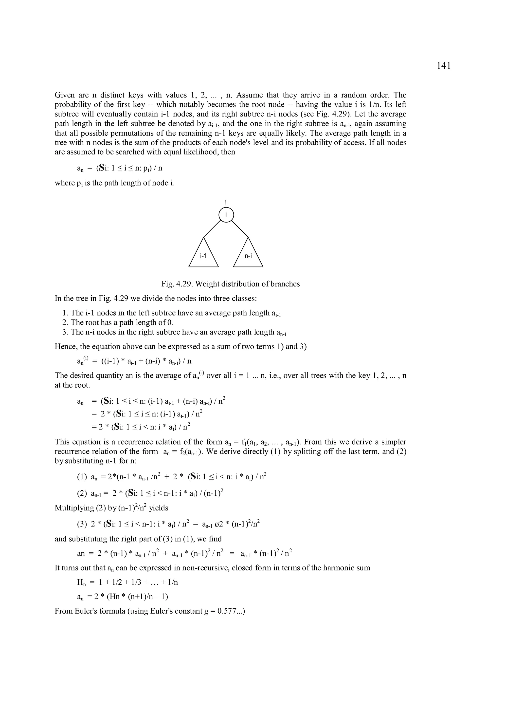 141

Given are n distinct keys with values 1, 2, ... , n. Assume that they arrive in a random order. The
probability of the first key -- which notably becomes the root node -- having the value i is 1/n. Its left
subtree will eventually contain i-1 nodes, and its right subtree n-i nodes (see Fig. 4.29). Let the average
path length in the left subtree be denoted by ai-1, and the one in the right subtree is an-i, again assuming
that all possible permutations of the remaining n-1 keys are equally likely. The average path length in a
tree with n nodes is the sum of the products of each node's level and its probability of access. If all nodes
are assumed to be searched with equal likelihood, then
       an = (Si: 1   ≤ ≤i        n: p i) / n
where p i is the path length of node i.


                                                                          i




                                                             i-1                 n-i



                                              Fig. 4.29. Weight distribution of branches
In the tree in Fig. 4.29 we divide the nodes into three classes:
  1. The i-1 nodes in the left subtree have an average path length ai-1
  2. The root has a path length of 0.
  3. The n-i nodes in the right subtree have an average path length an-i
Hence, the equation above can be expressed as a sum of two terms 1) and 3)
       an(i) = ((i-1) * ai-1 + (n-i) * an-i) / n
The desired quantity an is the average of an(i) over all i = 1 ... n, i.e., over all trees with the key 1, 2, ... , n
at the root.
       an   = (Si: 1     ≤ ≤i     n: (i-1) ai-1 + (n-i) an-i) / n2
            = 2 * (Si: 1
                       ≤ ≤         i       n: (i-1) ai-1) / n2
            = 2 * (Si: 1 ≤        i < n: i * ai) / n 2
This equation is a recurrence relation of the form an = f1(a1, a2, ... , an-1). From this we derive a simpler
recurrence relation of the form an = f2(an-1). We derive directly (1) by splitting off the last term, and (2)
by substituting n-1 for n:
       (1) an = 2*(n-1 * an-1 /n 2 + 2 * (Si: 1                    ≤   i < n: i * ai) / n2
       (2) an-1 = 2 * (Si: 1           ≤   i < n-1: i * ai) / (n-1)2
Multiplying (2) by (n-1)2/n2 yields
       (3) 2 * (Si: 1   ≤       i < n-1: i * ai) / n2 = an-1 ø2 * (n-1)2/n2
and substituting the right part of (3) in (1), we find
       an = 2 * (n-1) * an-1 / n2 + an-1 * (n-1)2 / n2 = an-1 * (n-1)2 / n 2
It turns out that an can be expressed in non-recursive, closed form in terms of the harmonic sum
       Hn = 1 + 1/2 + 1/3 + … + 1/n
       an = 2 * (Hn * (n+1)/n – 1)
From Euler's formula (using Euler's constant g = 0.577...)
 