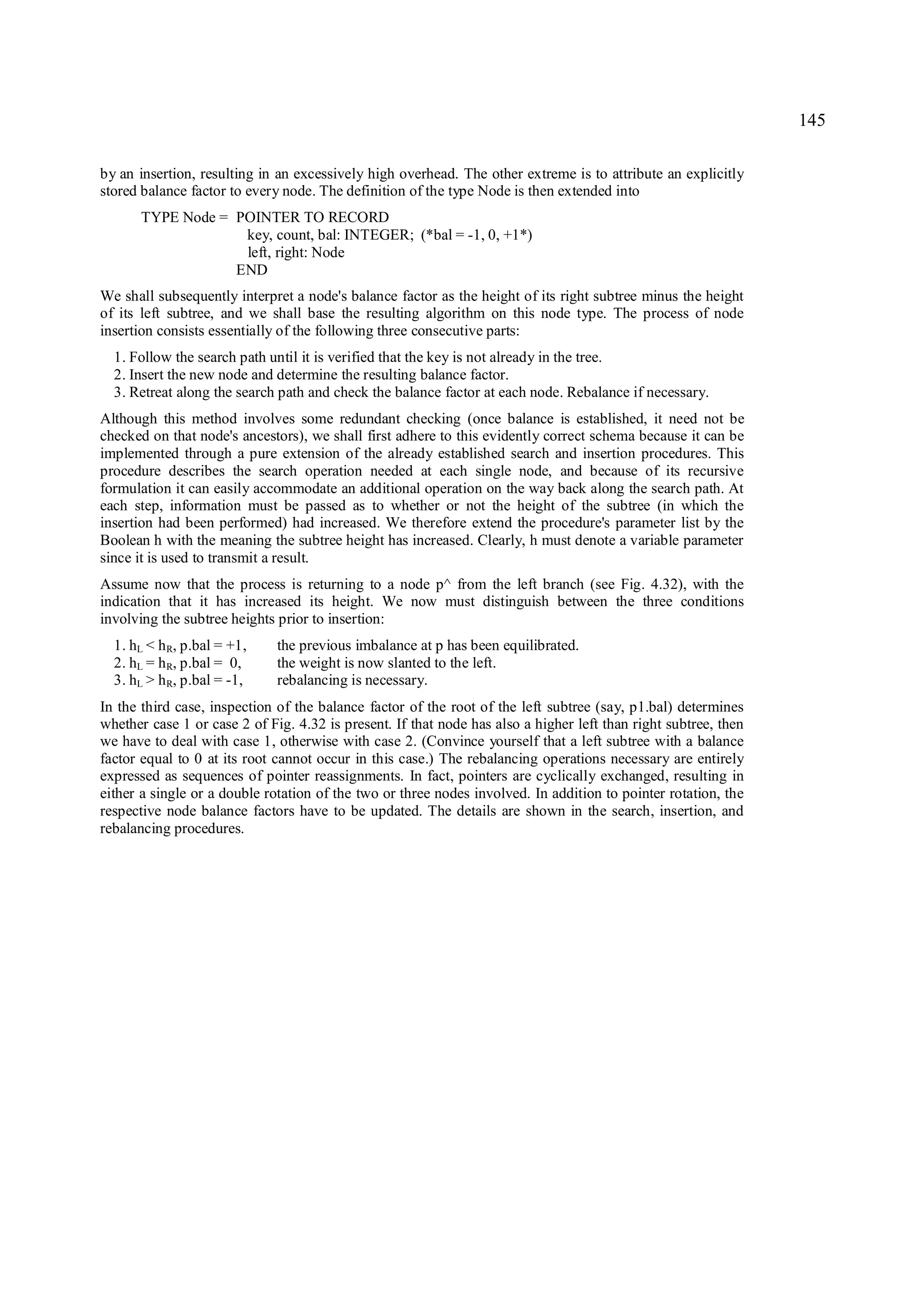 145

by an insertion, resulting in an excessively high overhead. The other extreme is to attribute an explicitly
stored balance factor to every node. The definition of the type Node is then extended into
       TYPE Node = POINTER TO RECORD
                    key, count, bal: INTEGER; (*bal = -1, 0, +1*)
                    left, right: Node
                   END
We shall subsequently interpret a node's balance factor as the height of its right subtree minus the height
of its left subtree, and we shall base the resulting algorithm on this node type. The process of node
insertion consists essentially of the following three consecutive parts:
  1. Follow the search path until it is verified that the key is not already in the tree.
  2. Insert the new node and determine the resulting balance factor.
  3. Retreat along the search path and check the balance factor at each node. Rebalance if necessary.
Although this method involves some redundant checking (once balance is established, it need not be
checked on that node's ancestors), we shall first adhere to this evidently correct schema because it can be
implemented through a pure extension of the already established search and insertion procedures. This
procedure describes the search operation needed at each single node, and because of its recursive
formulation it can easily accommodate an additional operation on the way back along the search path. At
each step, information must be passed as to whether or not the height of the subtree (in which the
insertion had been performed) had increased. We therefore extend the procedure's parameter list by the
Boolean h with the meaning the subtree height has increased. Clearly, h must denote a variable parameter
since it is used to transmit a result.
Assume now that the process is returning to a node p^ from the left branch (see Fig. 4.32), with the
indication that it has increased its height. We now must distinguish between the three conditions
involving the subtree heights prior to insertion:
  1. hL < h R, p.bal = +1,    the previous imbalance at p has been equilibrated.
  2. hL = h R, p.bal = 0,     the weight is now slanted to the left.
  3. hL > h R, p.bal = -1,    rebalancing is necessary.
In the third case, inspection of the balance factor of the root of the left subtree (say, p1.bal) determines
whether case 1 or case 2 of Fig. 4.32 is present. If that node has also a higher left than right subtree, then
we have to deal with case 1, otherwise with case 2. (Convince yourself that a left subtree with a balance
factor equal to 0 at its root cannot occur in this case.) The rebalancing operations necessary are entirely
expressed as sequences of pointer reassignments. In fact, pointers are cyclically exchanged, resulting in
either a single or a double rotation of the two or three nodes involved. In addition to pointer rotation, the
respective node balance factors have to be updated. The details are shown in the search, insertion, and
rebalancing procedures.
 