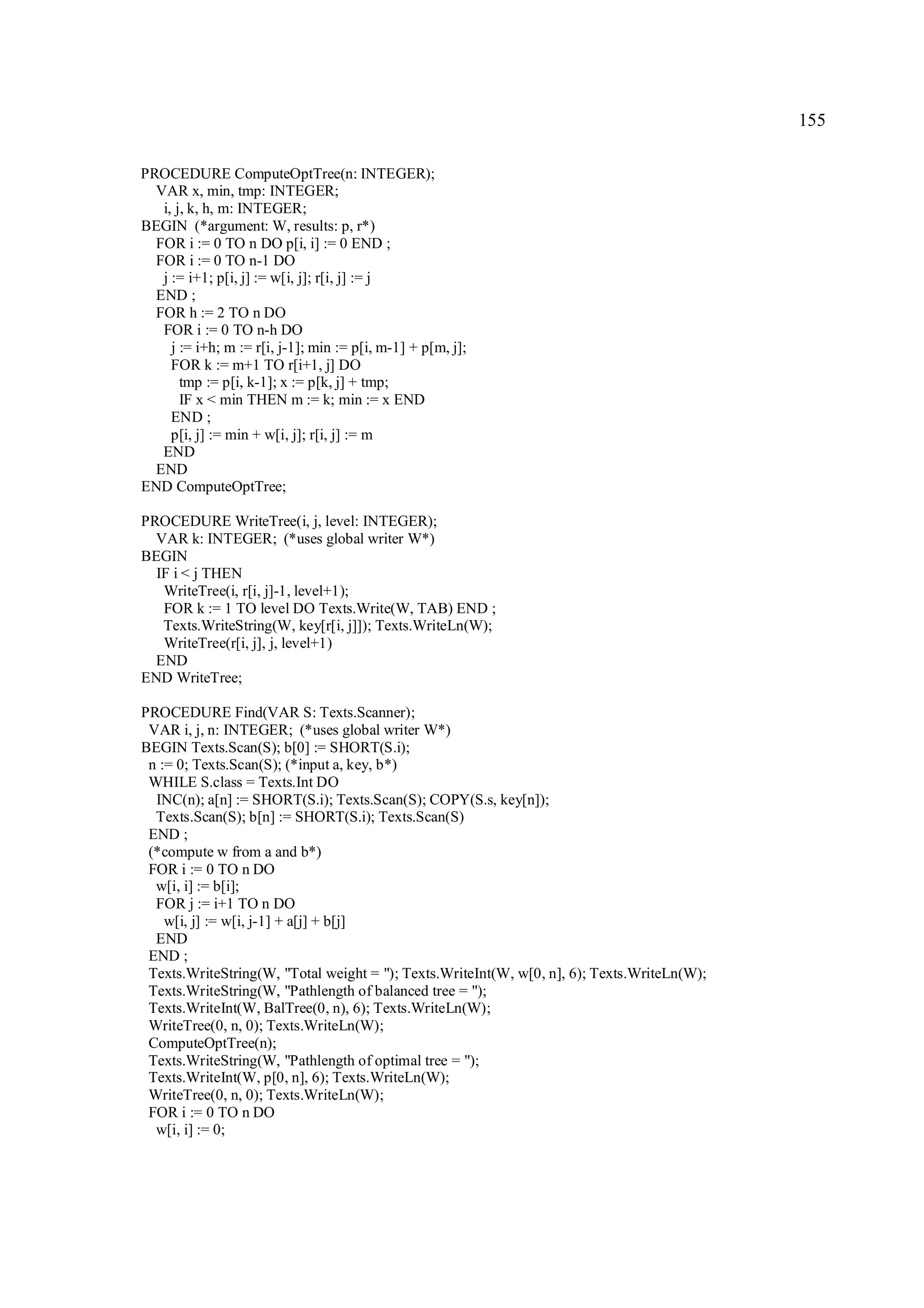 155

PROCEDURE ComputeOptTree(n: INTEGER);
  VAR x, min, tmp: INTEGER;
   i, j, k, h, m: INTEGER;
BEGIN (*argument: W, results: p, r*)
  FOR i := 0 TO n DO p[i, i] := 0 END ;
  FOR i := 0 TO n-1 DO
   j := i+1; p[i, j] := w[i, j]; r[i, j] := j
  END ;
  FOR h := 2 TO n DO
   FOR i := 0 TO n-h DO
     j := i+h; m := r[i, j-1]; min := p[i, m-1] + p[m, j];
     FOR k := m+1 TO r[i+1, j] DO
       tmp := p[i, k-1]; x := p[k, j] + tmp;
       IF x < min THEN m := k; min := x END
     END ;
     p[i, j] := min + w[i, j]; r[i, j] := m
   END
  END
END ComputeOptTree;

PROCEDURE WriteTree(i, j, level: INTEGER);
  VAR k: INTEGER; (*uses global writer W*)
BEGIN
  IF i < j THEN
   WriteTree(i, r[i, j]-1, level+1);
   FOR k := 1 TO level DO Texts.Write(W, TAB) END ;
   Texts.WriteString(W, key[r[i, j]]); Texts.WriteLn(W);
   WriteTree(r[i, j], j, level+1)
  END
END WriteTree;

PROCEDURE Find(VAR S: Texts.Scanner);
 VAR i, j, n: INTEGER; (*uses global writer W*)
BEGIN Texts.Scan(S); b[0] := SHORT(S.i);
 n := 0; Texts.Scan(S); (*input a, key, b*)
 WHILE S.class = Texts.Int DO
  INC(n); a[n] := SHORT(S.i); Texts.Scan(S); COPY(S.s, key[n]);
  Texts.Scan(S); b[n] := SHORT(S.i); Texts.Scan(S)
 END ;
 (*compute w from a and b*)
 FOR i := 0 TO n DO
  w[i, i] := b[i];
  FOR j := i+1 TO n DO
    w[i, j] := w[i, j-1] + a[j] + b[j]
  END
 END ;
 Texts.WriteString(W, "Total weight = "); Texts.WriteInt(W, w[0, n], 6); Texts.WriteLn(W);
 Texts.WriteString(W, "Pathlength of balanced tree = ");
 Texts.WriteInt(W, BalTree(0, n), 6); Texts.WriteLn(W);
 WriteTree(0, n, 0); Texts.WriteLn(W);
 ComputeOptTree(n);
 Texts.WriteString(W, "Pathlength of optimal tree = ");
 Texts.WriteInt(W, p[0, n], 6); Texts.WriteLn(W);
 WriteTree(0, n, 0); Texts.WriteLn(W);
 FOR i := 0 TO n DO
  w[i, i] := 0;
 