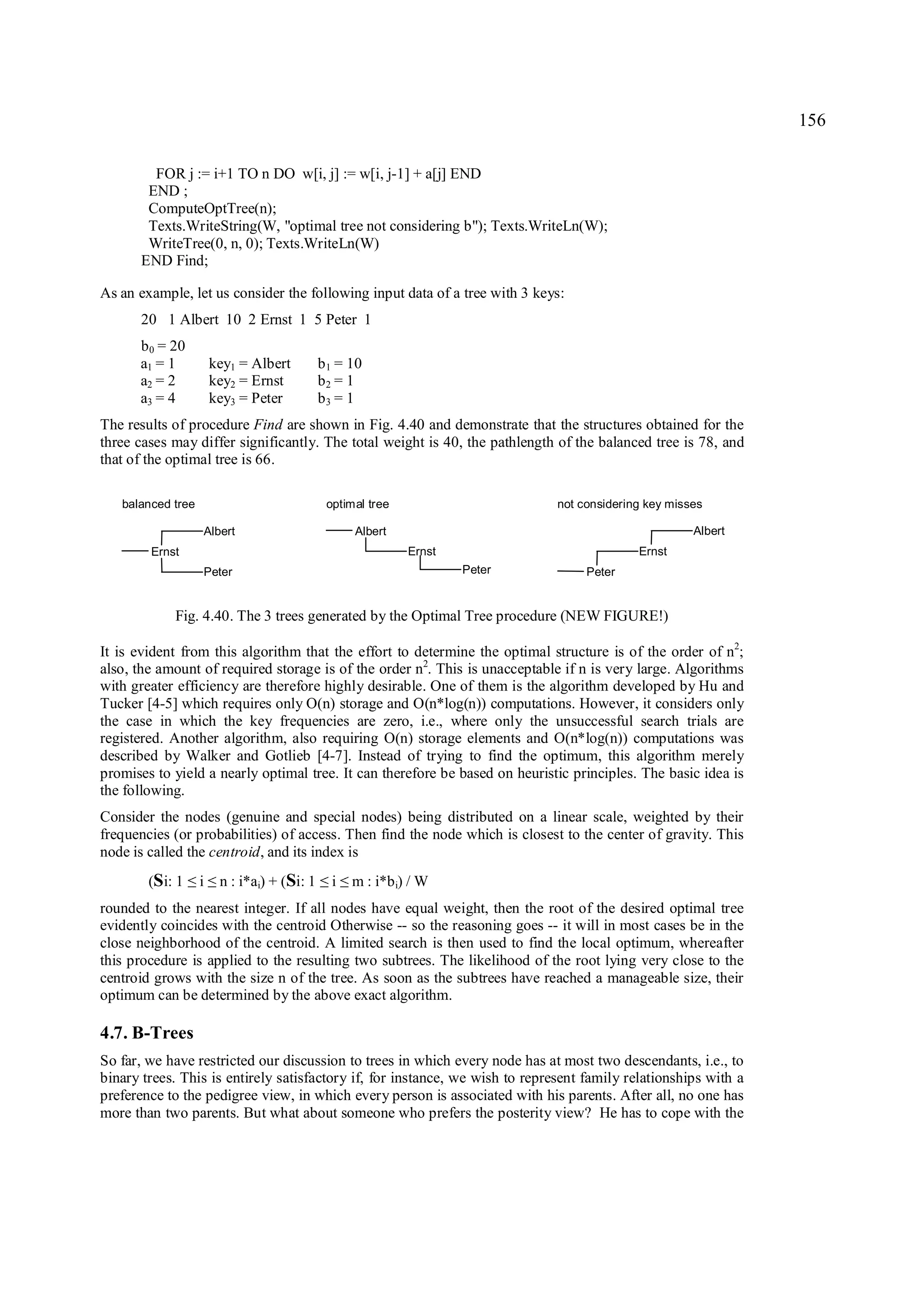 156

         FOR j := i+1 TO n DO w[i, j] := w[i, j-1] + a[j] END
        END ;
        ComputeOptTree(n);
        Texts.WriteString(W, "optimal tree not considering b"); Texts.WriteLn(W);
        WriteTree(0, n, 0); Texts.WriteLn(W)
       END Find;

As an example, let us consider the following input data of a tree with 3 keys:
       20 1 Albert 10 2 Ernst 1 5 Peter 1
      b 0 = 20
      a1 = 1           key1 = Albert         b 1 = 10
      a2 = 2           key2 = Ernst          b2 = 1
      a3 = 4           key3 = Peter          b3 = 1
The results of procedure Find are shown in Fig. 4.40 and demonstrate that the structures obtained for the
three cases may differ significantly. The total weight is 40, the pathlength of the balanced tree is 78, and
that of the optimal tree is 66.

   balanced tree                              optimal tree                    not considering key misses

                   Albert                          Albert                                             Albert
        Ernst                                                Ernst                          Ernst
                   Peter                                             Peter         Peter


            Fig. 4.40. The 3 trees generated by the Optimal Tree procedure (NEW FIGURE!)

It is evident from this algorithm that the effort to determine the optimal structure is of the order of n2;
also, the amount of required storage is of the order n2. This is unacceptable if n is very large. Algorithms
with greater efficiency are therefore highly desirable. One of them is the algorithm developed by Hu and
Tucker [4-5] which requires only O(n) storage and O(n*log(n)) computations. However, it considers only
the case in which the key frequencies are zero, i.e., where only the unsuccessful search trials are
registered. Another algorithm, also requiring O(n) storage elements and O(n*log(n)) computations was
described by Walker and Gotlieb [4-7]. Instead of trying to find the optimum, this algorithm merely
promises to yield a nearly optimal tree. It can therefore be based on heuristic principles. The basic idea is
the following.
Consider the nodes (genuine and special nodes) being distributed on a linear scale, weighted by their
frequencies (or probabilities) of access. Then find the node which is closest to the center of gravity. This
node is called the centroid, and its index is
        (Si: 1     i
                 ≤ ≤    n : i*ai) + (Si: 1     i
                                             ≤ ≤   m : i*b i) / W
rounded to the nearest integer. If all nodes have equal weight, then the root of the desired optimal tree
evidently coincides with the centroid Otherwise -- so the reasoning goes -- it will in most cases be in the
close neighborhood of the centroid. A limited search is then used to find the local optimum, whereafter
this procedure is applied to the resulting two subtrees. The likelihood of the root lying very close to the
centroid grows with the size n of the tree. As soon as the subtrees have reached a manageable size, their
optimum can be determined by the above exact algorithm.

4.7. B-Trees
So far, we have restricted our discussion to trees in which every node has at most two descendants, i.e., to
binary trees. This is entirely satisfactory if, for instance, we wish to represent family relationships with a
preference to the pedigree view, in which every person is associated with his parents. After all, no one has
more than two parents. But what about someone who prefers the posterity view? He has to cope with the
 