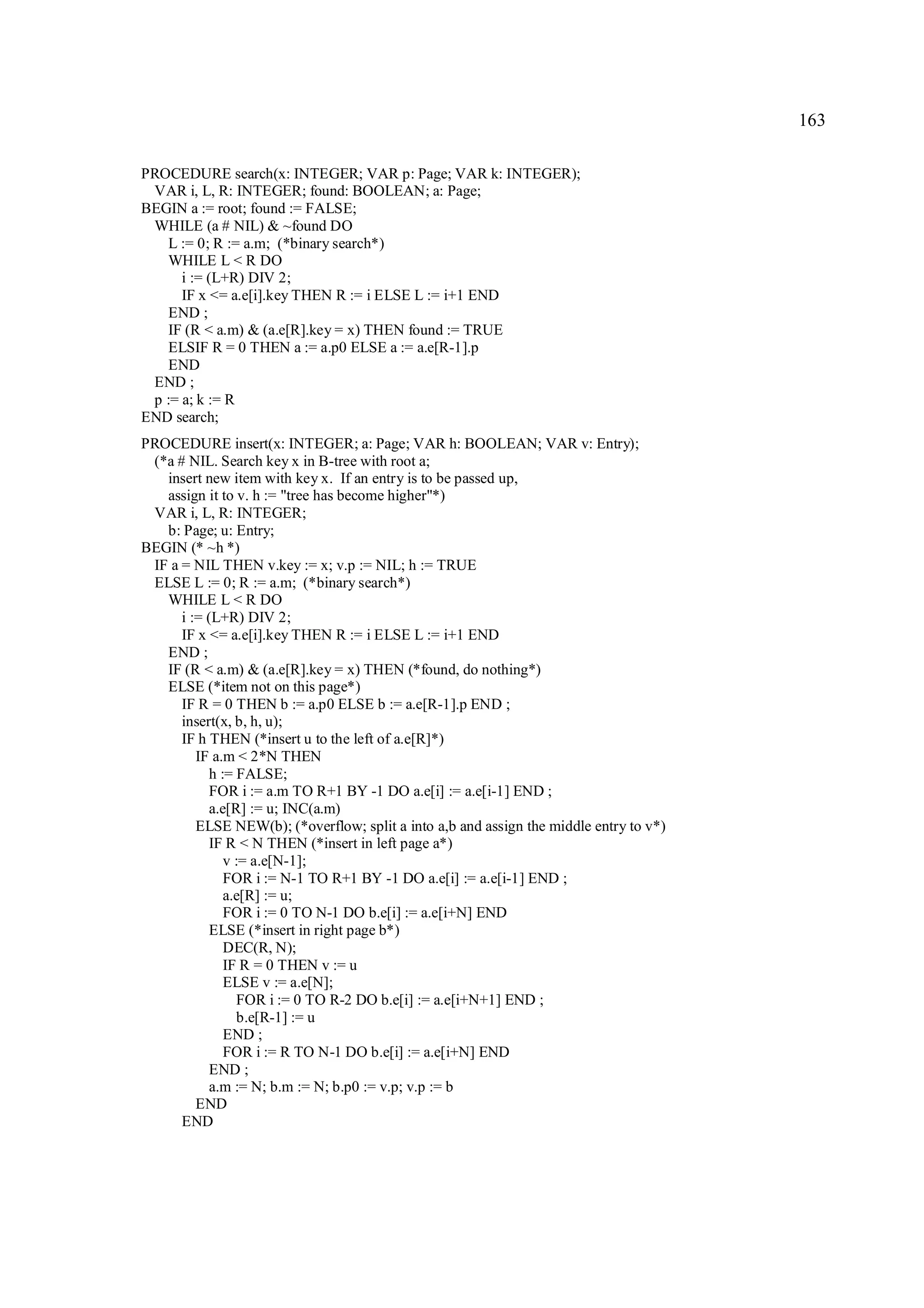 163

PROCEDURE search(x: INTEGER; VAR p: Page; VAR k: INTEGER);
 VAR i, L, R: INTEGER; found: BOOLEAN; a: Page;
BEGIN a := root; found := FALSE;
 WHILE (a # NIL) & ~found DO
    L := 0; R := a.m; (*binary search*)
    WHILE L < R DO
      i := (L+R) DIV 2;
      IF x <= a.e[i].key THEN R := i ELSE L := i+1 END
    END ;
    IF (R < a.m) & (a.e[R].key = x) THEN found := TRUE
    ELSIF R = 0 THEN a := a.p0 ELSE a := a.e[R-1].p
    END
 END ;
 p := a; k := R
END search;
PROCEDURE insert(x: INTEGER; a: Page; VAR h: BOOLEAN; VAR v: Entry);
 (*a # NIL. Search key x in B-tree with root a;
   insert new item with key x. If an entry is to be passed up,
   assign it to v. h := "tree has become higher"*)
 VAR i, L, R: INTEGER;
   b: Page; u: Entry;
BEGIN (* ~h *)
 IF a = NIL THEN v.key := x; v.p := NIL; h := TRUE
 ELSE L := 0; R := a.m; (*binary search*)
   WHILE L < R DO
      i := (L+R) DIV 2;
      IF x <= a.e[i].key THEN R := i ELSE L := i+1 END
   END ;
   IF (R < a.m) & (a.e[R].key = x) THEN (*found, do nothing*)
   ELSE (*item not on this page*)
      IF R = 0 THEN b := a.p0 ELSE b := a.e[R-1].p END ;
      insert(x, b, h, u);
      IF h THEN (*insert u to the left of a.e[R]*)
         IF a.m < 2*N THEN
            h := FALSE;
            FOR i := a.m TO R+1 BY -1 DO a.e[i] := a.e[i-1] END ;
            a.e[R] := u; INC(a.m)
         ELSE NEW(b); (*overflow; split a into a,b and assign the middle entry to v*)
            IF R < N THEN (*insert in left page a*)
               v := a.e[N-1];
               FOR i := N-1 TO R+1 BY -1 DO a.e[i] := a.e[i-1] END ;
               a.e[R] := u;
               FOR i := 0 TO N-1 DO b.e[i] := a.e[i+N] END
            ELSE (*insert in right page b*)
               DEC(R, N);
               IF R = 0 THEN v := u
               ELSE v := a.e[N];
                  FOR i := 0 TO R-2 DO b.e[i] := a.e[i+N+1] END ;
                  b.e[R-1] := u
               END ;
               FOR i := R TO N-1 DO b.e[i] := a.e[i+N] END
            END ;
            a.m := N; b.m := N; b.p0 := v.p; v.p := b
         END
      END
 