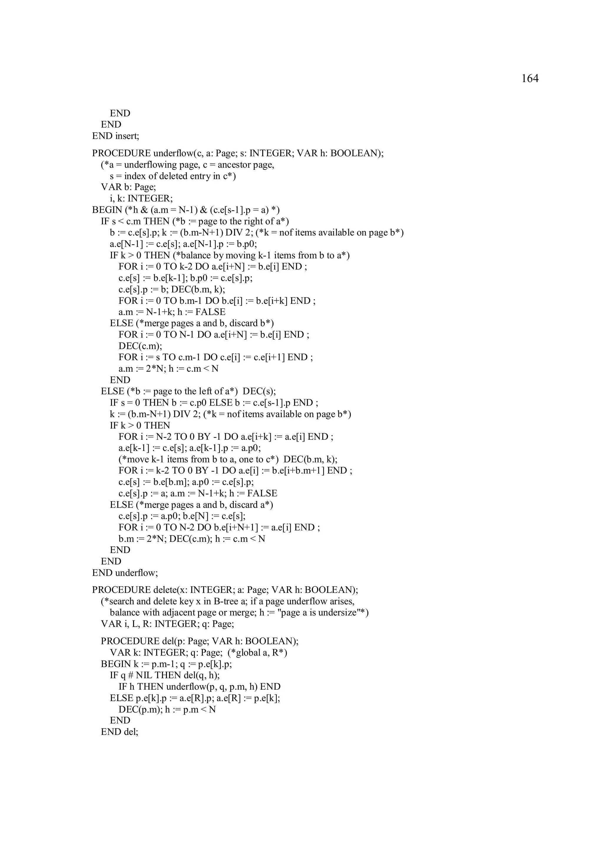 164

   END
 END
END insert;
PROCEDURE underflow(c, a: Page; s: INTEGER; VAR h: BOOLEAN);
 (*a = underflowing page, c = ancestor page,
   s = index of deleted entry in c*)
 VAR b: Page;
   i, k: INTEGER;
BEGIN (*h & (a.m = N-1) & (c.e[s-1].p = a) *)
 IF s < c.m THEN (*b := page to the right of a*)
   b := c.e[s].p; k := (b.m-N+1) DIV 2; (*k = nof items available on page b*)
   a.e[N-1] := c.e[s]; a.e[N-1].p := b.p0;
   IF k > 0 THEN (*balance by moving k-1 items from b to a*)
      FOR i := 0 TO k-2 DO a.e[i+N] := b.e[i] END ;
      c.e[s] := b.e[k-1]; b.p0 := c.e[s].p;
      c.e[s].p := b; DEC(b.m, k);
      FOR i := 0 TO b.m-1 DO b.e[i] := b.e[i+k] END ;
      a.m := N-1+k; h := FALSE
   ELSE (*merge pages a and b, discard b*)
      FOR i := 0 TO N-1 DO a.e[i+N] := b.e[i] END ;
      DEC(c.m);
      FOR i := s TO c.m-1 DO c.e[i] := c.e[i+1] END ;
      a.m := 2*N; h := c.m < N
   END
 ELSE (*b := page to the left of a*) DEC(s);
   IF s = 0 THEN b := c.p0 ELSE b := c.e[s-1].p END ;
   k := (b.m-N+1) DIV 2; (*k = nof items available on page b*)
   IF k > 0 THEN
      FOR i := N-2 TO 0 BY -1 DO a.e[i+k] := a.e[i] END ;
      a.e[k-1] := c.e[s]; a.e[k-1].p := a.p0;
      (*move k-1 items from b to a, one to c*) DEC(b.m, k);
      FOR i := k-2 TO 0 BY -1 DO a.e[i] := b.e[i+b.m+1] END ;
      c.e[s] := b.e[b.m]; a.p0 := c.e[s].p;
      c.e[s].p := a; a.m := N-1+k; h := FALSE
   ELSE (*merge pages a and b, discard a*)
      c.e[s].p := a.p0; b.e[N] := c.e[s];
      FOR i := 0 TO N-2 DO b.e[i+N+1] := a.e[i] END ;
      b.m := 2*N; DEC(c.m); h := c.m < N
   END
 END
END underflow;
PROCEDURE delete(x: INTEGER; a: Page; VAR h: BOOLEAN);
 (*search and delete key x in B-tree a; if a page underflow arises,
   balance with adjacent page or merge; h := "page a is undersize"*)
 VAR i, L, R: INTEGER; q: Page;
  PROCEDURE del(p: Page; VAR h: BOOLEAN);
   VAR k: INTEGER; q: Page; (*global a, R*)
  BEGIN k := p.m-1; q := p.e[k].p;
   IF q # NIL THEN del(q, h);
     IF h THEN underflow(p, q, p.m, h) END
   ELSE p.e[k].p := a.e[R].p; a.e[R] := p.e[k];
     DEC(p.m); h := p.m < N
   END
  END del;
 