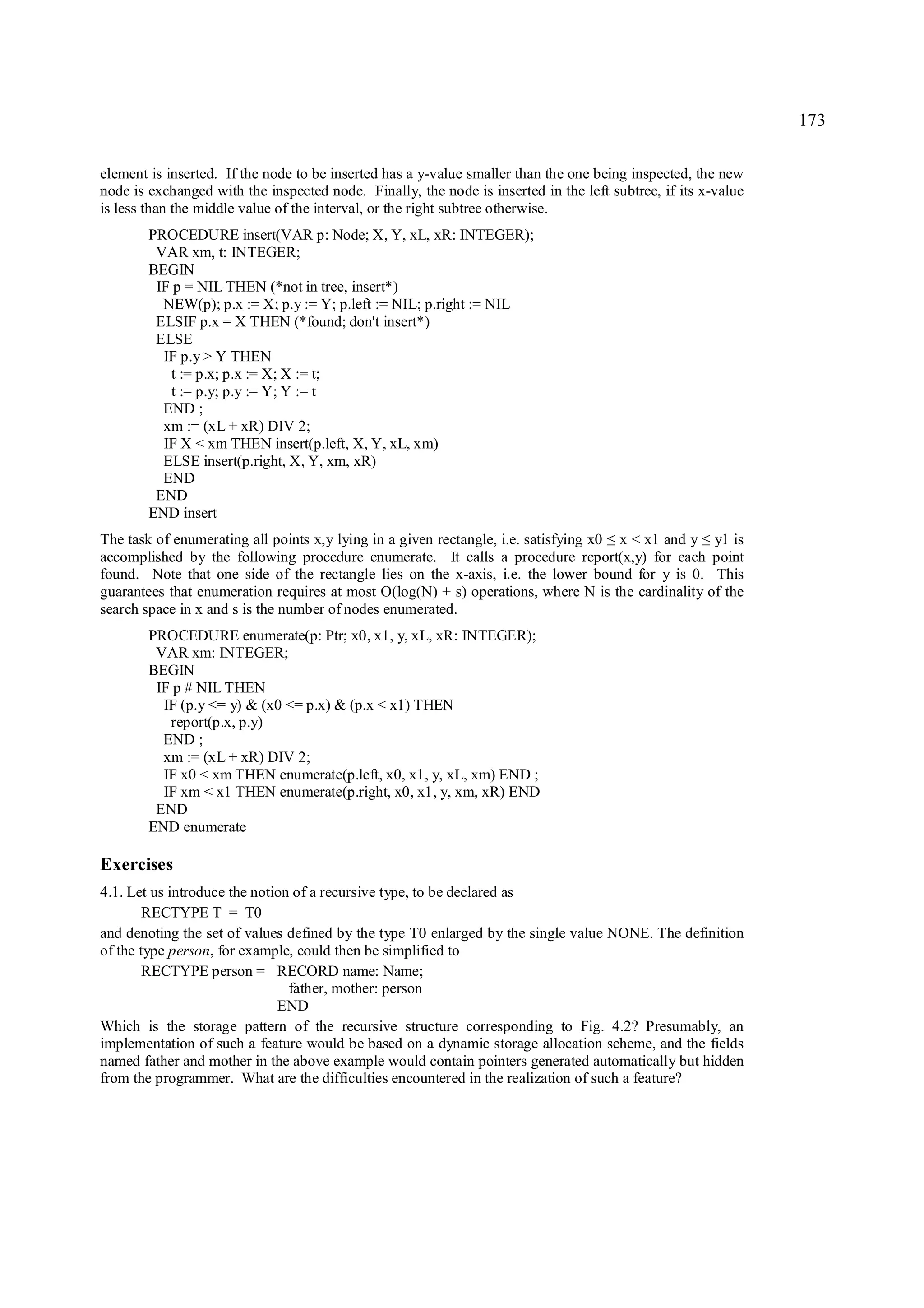 173

element is inserted. If the node to be inserted has a y-value smaller than the one being inspected, the new
node is exchanged with the inspected node. Finally, the node is inserted in the left subtree, if its x-value
is less than the middle value of the interval, or the right subtree otherwise.
        PROCEDURE insert(VAR p: Node; X, Y, xL, xR: INTEGER);
         VAR xm, t: INTEGER;
        BEGIN
         IF p = NIL THEN (*not in tree, insert*)
          NEW(p); p.x := X; p.y := Y; p.left := NIL; p.right := NIL
         ELSIF p.x = X THEN (*found; don't insert*)
         ELSE
          IF p.y > Y THEN
           t := p.x; p.x := X; X := t;
           t := p.y; p.y := Y; Y := t
          END ;
          xm := (xL + xR) DIV 2;
          IF X < xm THEN insert(p.left, X, Y, xL, xm)
          ELSE insert(p.right, X, Y, xm, xR)
          END
         END
        END insert
The task of enumerating all points x,y lying in a given rectangle, i.e. satisfying x0 x < x1 and y y1 is
                                                                                    ≤               ≤
accomplished by the following procedure enumerate. It calls a procedure report(x,y) for each point
found. Note that one side of the rectangle lies on the x-axis, i.e. the lower bound for y is 0. This
guarantees that enumeration requires at most O(log(N) + s) operations, where N is the cardinality of the
search space in x and s is the number of nodes enumerated.
        PROCEDURE enumerate(p: Ptr; x0, x1, y, xL, xR: INTEGER);
         VAR xm: INTEGER;
        BEGIN
         IF p # NIL THEN
          IF (p.y <= y) & (x0 <= p.x) & (p.x < x1) THEN
           report(p.x, p.y)
          END ;
          xm := (xL + xR) DIV 2;
          IF x0 < xm THEN enumerate(p.left, x0, x1, y, xL, xm) END ;
          IF xm < x1 THEN enumerate(p.right, x0, x1, y, xm, xR) END
         END
        END enumerate

Exercises
4.1. Let us introduce the notion of a recursive type, to be declared as
        RECTYPE T = T0
and denoting the set of values defined by the type T0 enlarged by the single value NONE. The definition
of the type person, for example, could then be simplified to
        RECTYPE person = RECORD name: Name;
                                father, mother: person
                              END
Which is the storage pattern of the recursive structure corresponding to Fig. 4.2? Presumably, an
implementation of such a feature would be based on a dynamic storage allocation scheme, and the fields
named father and mother in the above example would contain pointers generated automatically but hidden
from the programmer. What are the difficulties encountered in the realization of such a feature?
 