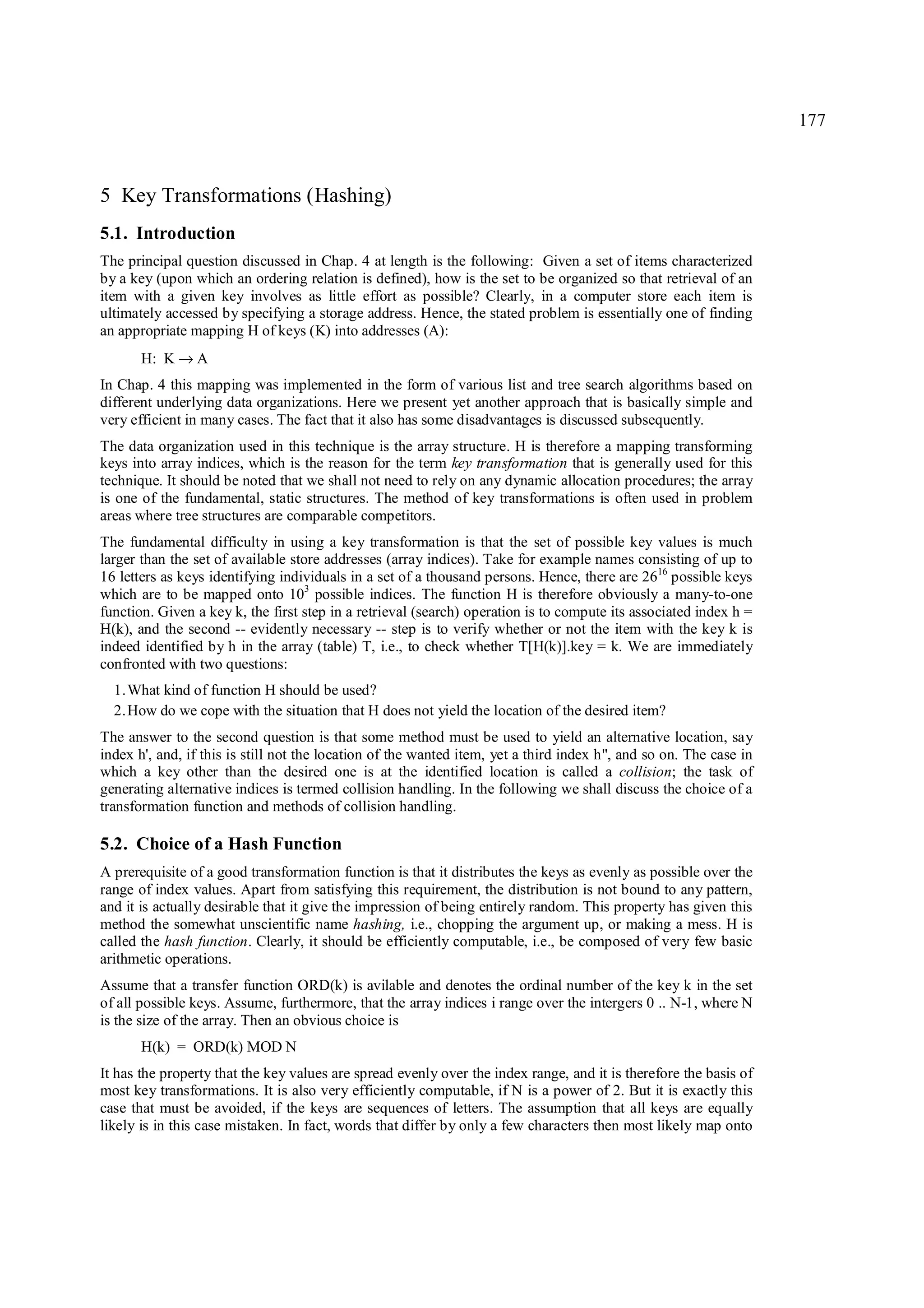 177



5 Key Transformations (Hashing)
5.1. Introduction
The principal question discussed in Chap. 4 at length is the following: Given a set of items characterized
by a key (upon which an ordering relation is defined), how is the set to be organized so that retrieval of an
item with a given key involves as little effort as possible? Clearly, in a computer store each item is
ultimately accessed by specifying a storage address. Hence, the stated problem is essentially one of finding
an appropriate mapping H of keys (K) into addresses (A):
       H: K → A
In Chap. 4 this mapping was implemented in the form of various list and tree search algorithms based on
different underlying data organizations. Here we present yet another approach that is basically simple and
very efficient in many cases. The fact that it also has some disadvantages is discussed subsequently.
The data organization used in this technique is the array structure. H is therefore a mapping transforming
keys into array indices, which is the reason for the term key transformation that is generally used for this
technique. It should be noted that we shall not need to rely on any dynamic allocation procedures; the array
is one of the fundamental, static structures. The method of key transformations is often used in problem
areas where tree structures are comparable competitors.
The fundamental difficulty in using a key transformation is that the set of possible key values is much
larger than the set of available store addresses (array indices). Take for example names consisting of up to
16 letters as keys identifying individuals in a set of a thousand persons. Hence, there are 2616 possible keys
which are to be mapped onto 103 possible indices. The function H is therefore obviously a many-to-one
function. Given a key k, the first step in a retrieval (search) operation is to compute its associated index h =
H(k), and the second -- evidently necessary -- step is to verify whether or not the item with the key k is
indeed identified by h in the array (table) T, i.e., to check whether T[H(k)].key = k. We are immediately
confronted with two questions:
  1. What kind of function H should be used?
  2. How do we cope with the situation that H does not yield the location of the desired item?
The answer to the second question is that some method must be used to yield an alternative location, say
index h', and, if this is still not the location of the wanted item, yet a third index h", and so on. The case in
which a key other than the desired one is at the identified location is called a collision; the task of
generating alternative indices is termed collision handling. In the following we shall discuss the choice of a
transformation function and methods of collision handling.

5.2. Choice of a Hash Function
A prerequisite of a good transformation function is that it distributes the keys as evenly as possible over the
range of index values. Apart from satisfying this requirement, the distribution is not bound to any pattern,
and it is actually desirable that it give the impression of being entirely random. This property has given this
method the somewhat unscientific name hashing, i.e., chopping the argument up, or making a mess. H is
called the hash function. Clearly, it should be efficiently computable, i.e., be composed of very few basic
arithmetic operations.
Assume that a transfer function ORD(k) is avilable and denotes the ordinal number of the key k in the set
of all possible keys. Assume, furthermore, that the array indices i range over the intergers 0 .. N-1, where N
is the size of the array. Then an obvious choice is
       H(k) = ORD(k) MOD N
It has the property that the key values are spread evenly over the index range, and it is therefore the basis of
most key transformations. It is also very efficiently computable, if N is a power of 2. But it is exactly this
case that must be avoided, if the keys are sequences of letters. The assumption that all keys are equally
likely is in this case mistaken. In fact, words that differ by only a few characters then most likely map onto
 